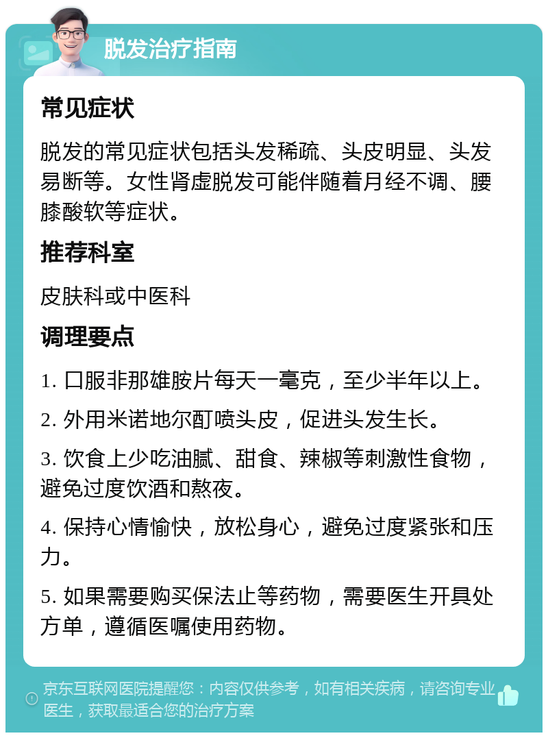 脱发治疗指南 常见症状 脱发的常见症状包括头发稀疏、头皮明显、头发易断等。女性肾虚脱发可能伴随着月经不调、腰膝酸软等症状。 推荐科室 皮肤科或中医科 调理要点 1. 口服非那雄胺片每天一毫克，至少半年以上。 2. 外用米诺地尔酊喷头皮，促进头发生长。 3. 饮食上少吃油腻、甜食、辣椒等刺激性食物，避免过度饮酒和熬夜。 4. 保持心情愉快，放松身心，避免过度紧张和压力。 5. 如果需要购买保法止等药物，需要医生开具处方单，遵循医嘱使用药物。