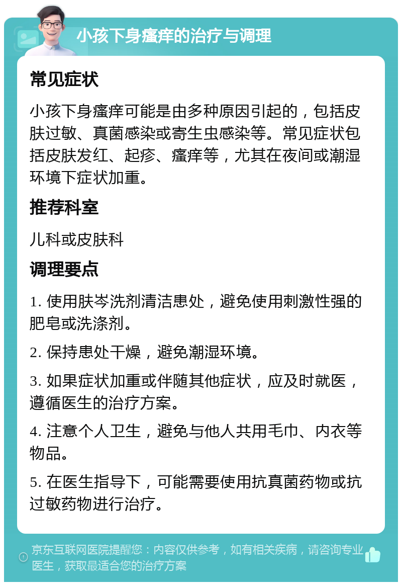 小孩下身瘙痒的治疗与调理 常见症状 小孩下身瘙痒可能是由多种原因引起的，包括皮肤过敏、真菌感染或寄生虫感染等。常见症状包括皮肤发红、起疹、瘙痒等，尤其在夜间或潮湿环境下症状加重。 推荐科室 儿科或皮肤科 调理要点 1. 使用肤岑洗剂清洁患处，避免使用刺激性强的肥皂或洗涤剂。 2. 保持患处干燥，避免潮湿环境。 3. 如果症状加重或伴随其他症状，应及时就医，遵循医生的治疗方案。 4. 注意个人卫生，避免与他人共用毛巾、内衣等物品。 5. 在医生指导下，可能需要使用抗真菌药物或抗过敏药物进行治疗。