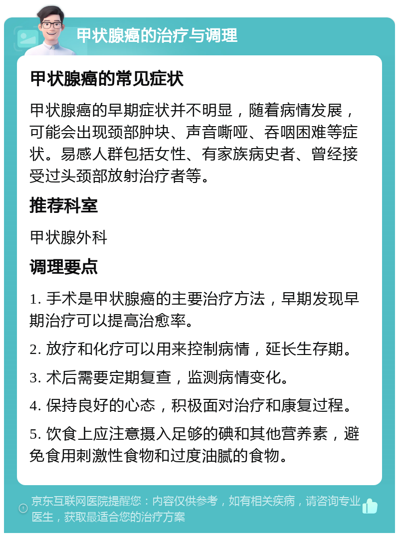 甲状腺癌的治疗与调理 甲状腺癌的常见症状 甲状腺癌的早期症状并不明显，随着病情发展，可能会出现颈部肿块、声音嘶哑、吞咽困难等症状。易感人群包括女性、有家族病史者、曾经接受过头颈部放射治疗者等。 推荐科室 甲状腺外科 调理要点 1. 手术是甲状腺癌的主要治疗方法，早期发现早期治疗可以提高治愈率。 2. 放疗和化疗可以用来控制病情，延长生存期。 3. 术后需要定期复查，监测病情变化。 4. 保持良好的心态，积极面对治疗和康复过程。 5. 饮食上应注意摄入足够的碘和其他营养素，避免食用刺激性食物和过度油腻的食物。