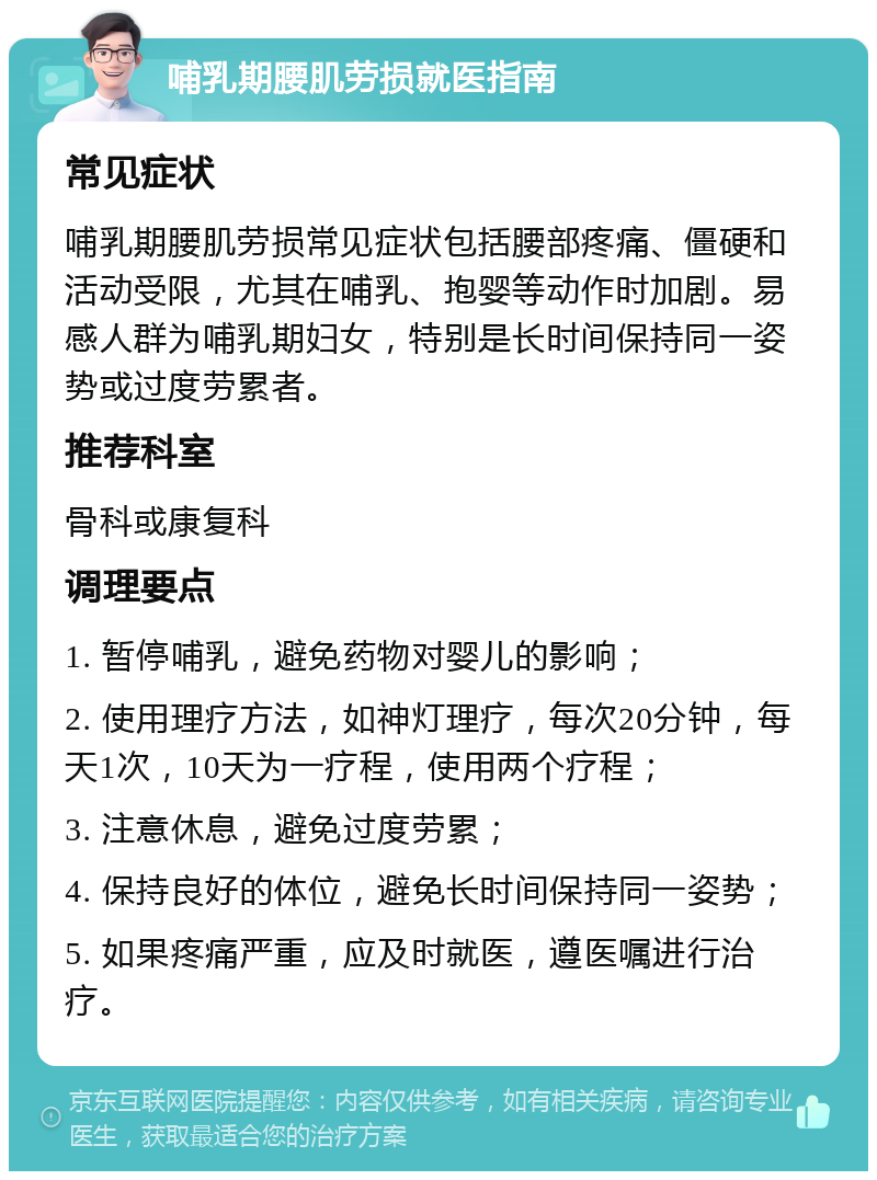 哺乳期腰肌劳损就医指南 常见症状 哺乳期腰肌劳损常见症状包括腰部疼痛、僵硬和活动受限，尤其在哺乳、抱婴等动作时加剧。易感人群为哺乳期妇女，特别是长时间保持同一姿势或过度劳累者。 推荐科室 骨科或康复科 调理要点 1. 暂停哺乳，避免药物对婴儿的影响； 2. 使用理疗方法，如神灯理疗，每次20分钟，每天1次，10天为一疗程，使用两个疗程； 3. 注意休息，避免过度劳累； 4. 保持良好的体位，避免长时间保持同一姿势； 5. 如果疼痛严重，应及时就医，遵医嘱进行治疗。