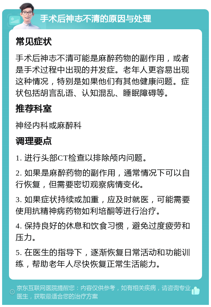 手术后神志不清的原因与处理 常见症状 手术后神志不清可能是麻醉药物的副作用，或者是手术过程中出现的并发症。老年人更容易出现这种情况，特别是如果他们有其他健康问题。症状包括胡言乱语、认知混乱、睡眠障碍等。 推荐科室 神经内科或麻醉科 调理要点 1. 进行头部CT检查以排除颅内问题。 2. 如果是麻醉药物的副作用，通常情况下可以自行恢复，但需要密切观察病情变化。 3. 如果症状持续或加重，应及时就医，可能需要使用抗精神病药物如利培酮等进行治疗。 4. 保持良好的休息和饮食习惯，避免过度疲劳和压力。 5. 在医生的指导下，逐渐恢复日常活动和功能训练，帮助老年人尽快恢复正常生活能力。