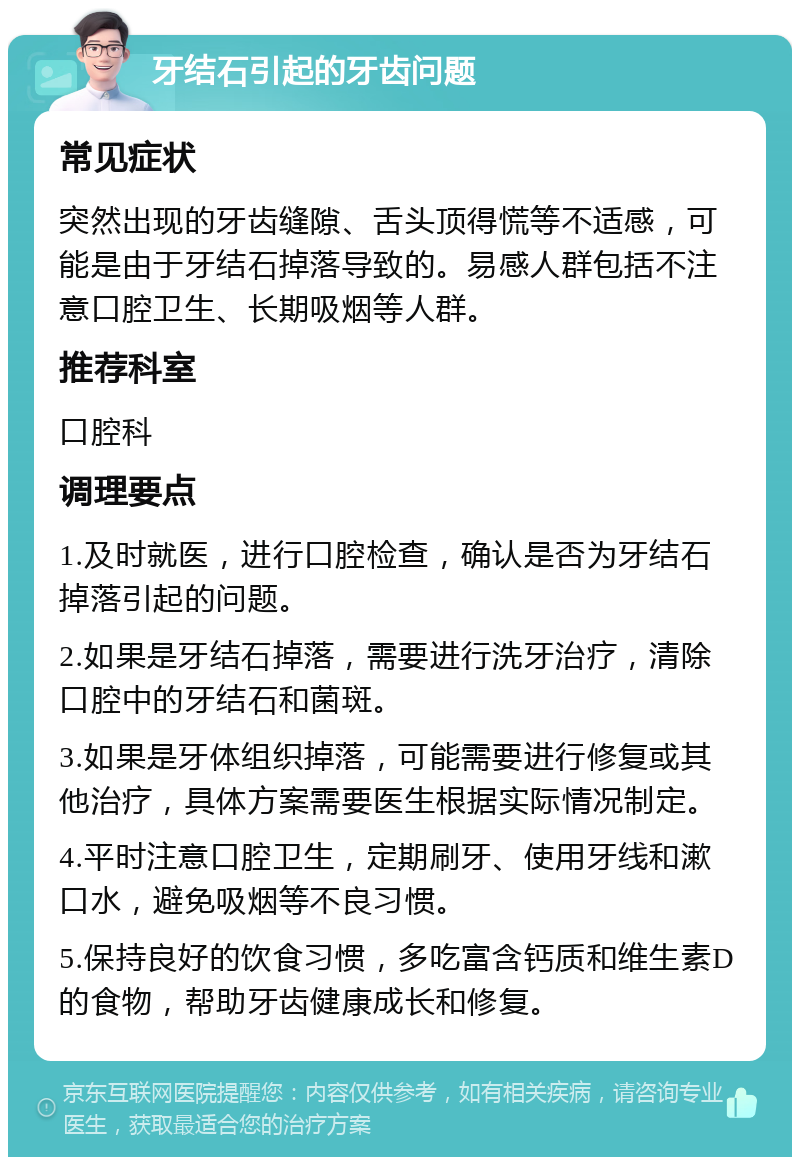 牙结石引起的牙齿问题 常见症状 突然出现的牙齿缝隙、舌头顶得慌等不适感，可能是由于牙结石掉落导致的。易感人群包括不注意口腔卫生、长期吸烟等人群。 推荐科室 口腔科 调理要点 1.及时就医，进行口腔检查，确认是否为牙结石掉落引起的问题。 2.如果是牙结石掉落，需要进行洗牙治疗，清除口腔中的牙结石和菌斑。 3.如果是牙体组织掉落，可能需要进行修复或其他治疗，具体方案需要医生根据实际情况制定。 4.平时注意口腔卫生，定期刷牙、使用牙线和漱口水，避免吸烟等不良习惯。 5.保持良好的饮食习惯，多吃富含钙质和维生素D的食物，帮助牙齿健康成长和修复。