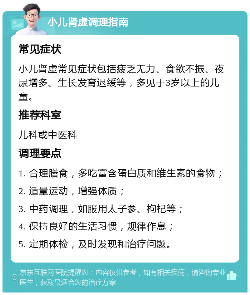 小儿肾虚调理指南 常见症状 小儿肾虚常见症状包括疲乏无力、食欲不振、夜尿增多、生长发育迟缓等，多见于3岁以上的儿童。 推荐科室 儿科或中医科 调理要点 1. 合理膳食，多吃富含蛋白质和维生素的食物； 2. 适量运动，增强体质； 3. 中药调理，如服用太子参、枸杞等； 4. 保持良好的生活习惯，规律作息； 5. 定期体检，及时发现和治疗问题。