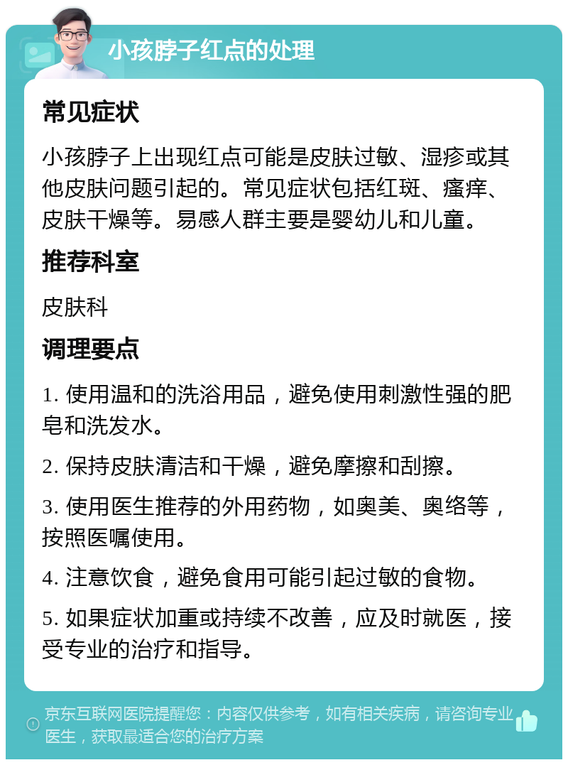 小孩脖子红点的处理 常见症状 小孩脖子上出现红点可能是皮肤过敏、湿疹或其他皮肤问题引起的。常见症状包括红斑、瘙痒、皮肤干燥等。易感人群主要是婴幼儿和儿童。 推荐科室 皮肤科 调理要点 1. 使用温和的洗浴用品，避免使用刺激性强的肥皂和洗发水。 2. 保持皮肤清洁和干燥，避免摩擦和刮擦。 3. 使用医生推荐的外用药物，如奥美、奥络等，按照医嘱使用。 4. 注意饮食，避免食用可能引起过敏的食物。 5. 如果症状加重或持续不改善，应及时就医，接受专业的治疗和指导。