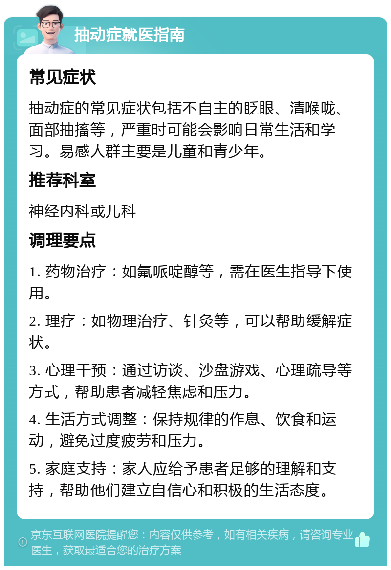 抽动症就医指南 常见症状 抽动症的常见症状包括不自主的眨眼、清喉咙、面部抽搐等，严重时可能会影响日常生活和学习。易感人群主要是儿童和青少年。 推荐科室 神经内科或儿科 调理要点 1. 药物治疗：如氟哌啶醇等，需在医生指导下使用。 2. 理疗：如物理治疗、针灸等，可以帮助缓解症状。 3. 心理干预：通过访谈、沙盘游戏、心理疏导等方式，帮助患者减轻焦虑和压力。 4. 生活方式调整：保持规律的作息、饮食和运动，避免过度疲劳和压力。 5. 家庭支持：家人应给予患者足够的理解和支持，帮助他们建立自信心和积极的生活态度。