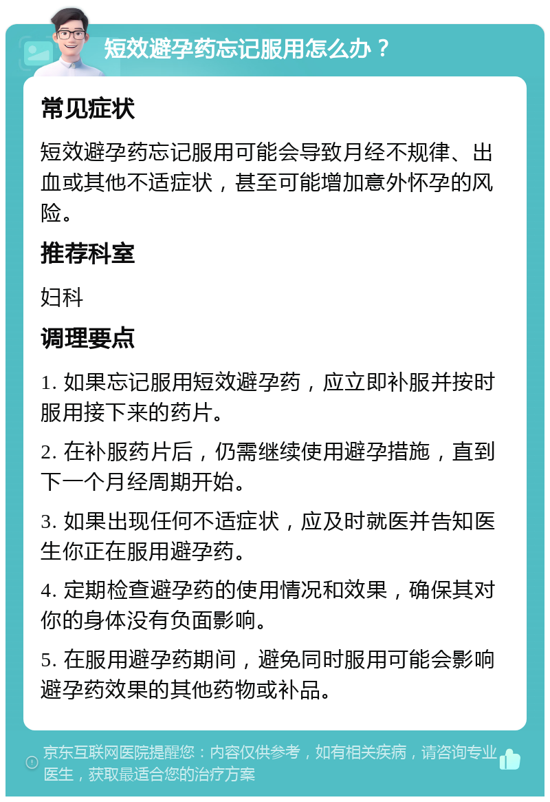 短效避孕药忘记服用怎么办？ 常见症状 短效避孕药忘记服用可能会导致月经不规律、出血或其他不适症状，甚至可能增加意外怀孕的风险。 推荐科室 妇科 调理要点 1. 如果忘记服用短效避孕药，应立即补服并按时服用接下来的药片。 2. 在补服药片后，仍需继续使用避孕措施，直到下一个月经周期开始。 3. 如果出现任何不适症状，应及时就医并告知医生你正在服用避孕药。 4. 定期检查避孕药的使用情况和效果，确保其对你的身体没有负面影响。 5. 在服用避孕药期间，避免同时服用可能会影响避孕药效果的其他药物或补品。