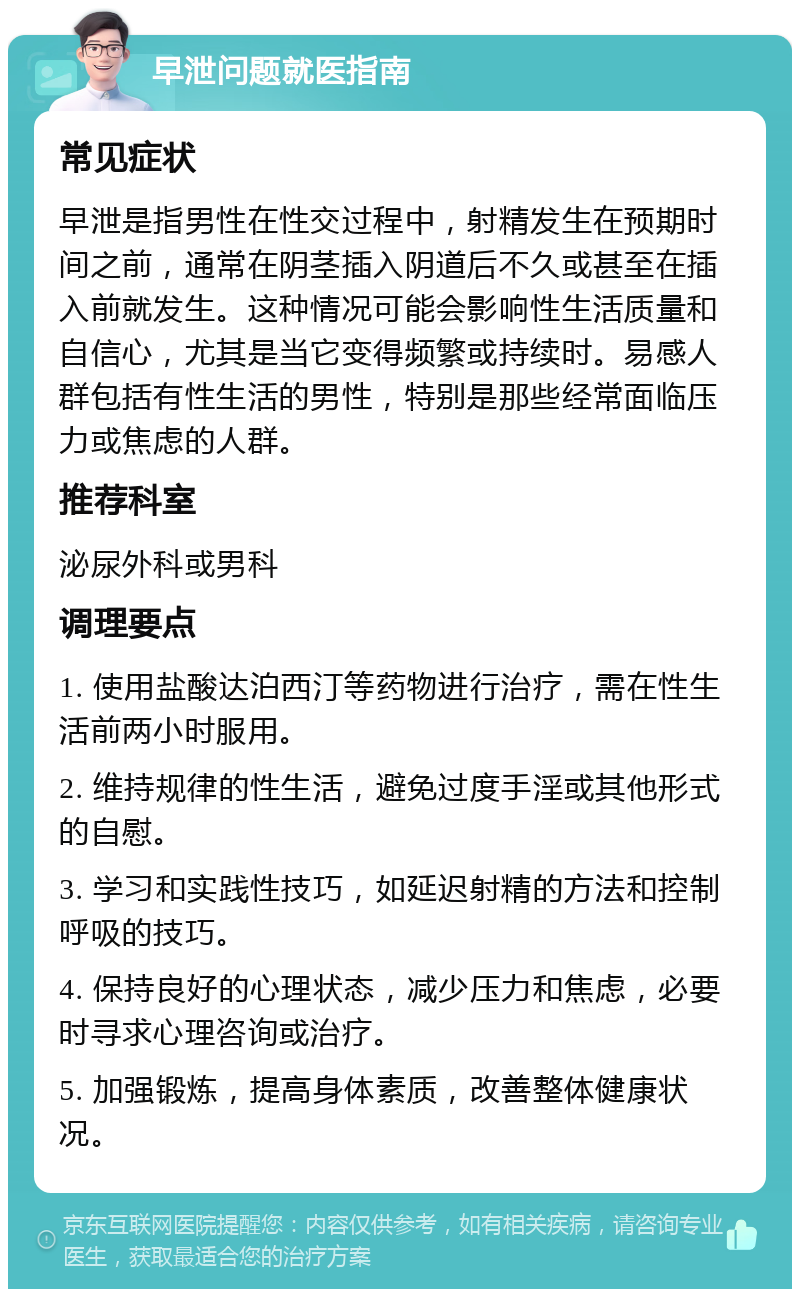 早泄问题就医指南 常见症状 早泄是指男性在性交过程中，射精发生在预期时间之前，通常在阴茎插入阴道后不久或甚至在插入前就发生。这种情况可能会影响性生活质量和自信心，尤其是当它变得频繁或持续时。易感人群包括有性生活的男性，特别是那些经常面临压力或焦虑的人群。 推荐科室 泌尿外科或男科 调理要点 1. 使用盐酸达泊西汀等药物进行治疗，需在性生活前两小时服用。 2. 维持规律的性生活，避免过度手淫或其他形式的自慰。 3. 学习和实践性技巧，如延迟射精的方法和控制呼吸的技巧。 4. 保持良好的心理状态，减少压力和焦虑，必要时寻求心理咨询或治疗。 5. 加强锻炼，提高身体素质，改善整体健康状况。