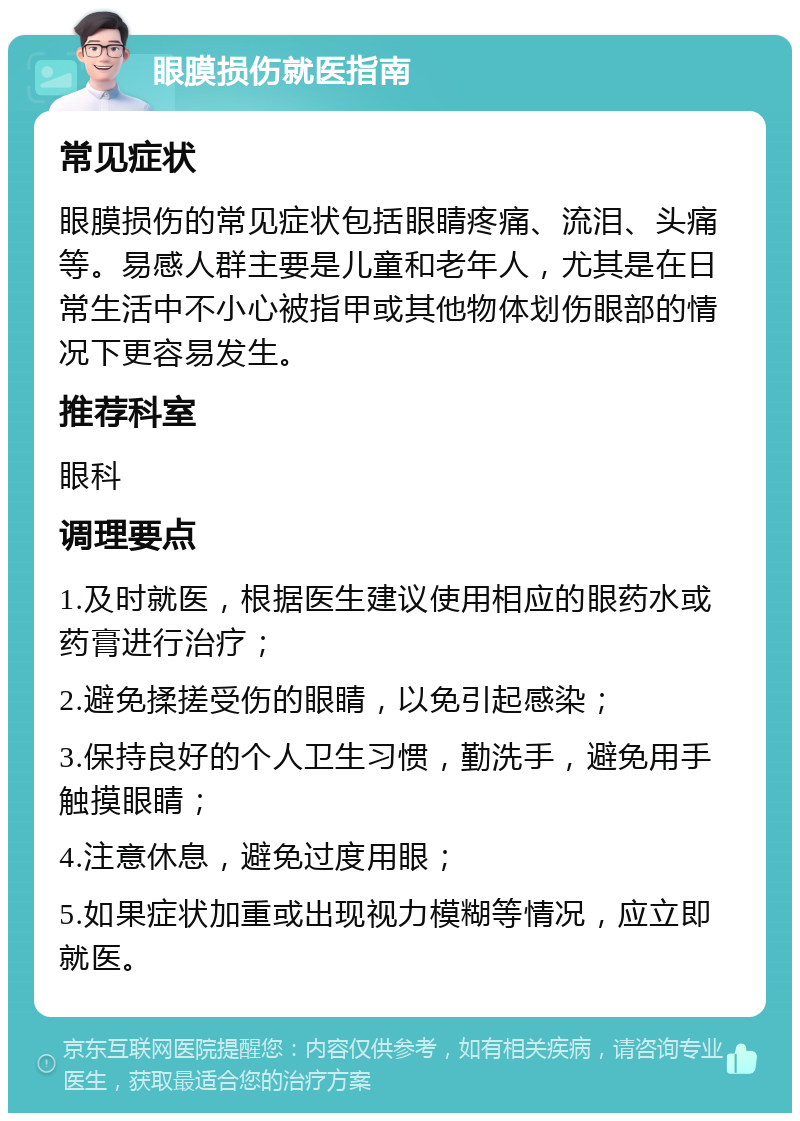 眼膜损伤就医指南 常见症状 眼膜损伤的常见症状包括眼睛疼痛、流泪、头痛等。易感人群主要是儿童和老年人，尤其是在日常生活中不小心被指甲或其他物体划伤眼部的情况下更容易发生。 推荐科室 眼科 调理要点 1.及时就医，根据医生建议使用相应的眼药水或药膏进行治疗； 2.避免揉搓受伤的眼睛，以免引起感染； 3.保持良好的个人卫生习惯，勤洗手，避免用手触摸眼睛； 4.注意休息，避免过度用眼； 5.如果症状加重或出现视力模糊等情况，应立即就医。