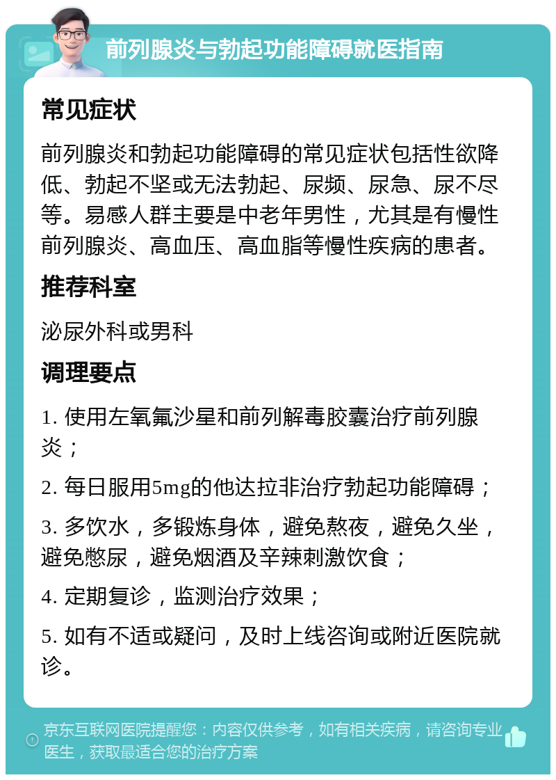 前列腺炎与勃起功能障碍就医指南 常见症状 前列腺炎和勃起功能障碍的常见症状包括性欲降低、勃起不坚或无法勃起、尿频、尿急、尿不尽等。易感人群主要是中老年男性，尤其是有慢性前列腺炎、高血压、高血脂等慢性疾病的患者。 推荐科室 泌尿外科或男科 调理要点 1. 使用左氧氟沙星和前列解毒胶囊治疗前列腺炎； 2. 每日服用5mg的他达拉非治疗勃起功能障碍； 3. 多饮水，多锻炼身体，避免熬夜，避免久坐，避免憋尿，避免烟酒及辛辣刺激饮食； 4. 定期复诊，监测治疗效果； 5. 如有不适或疑问，及时上线咨询或附近医院就诊。