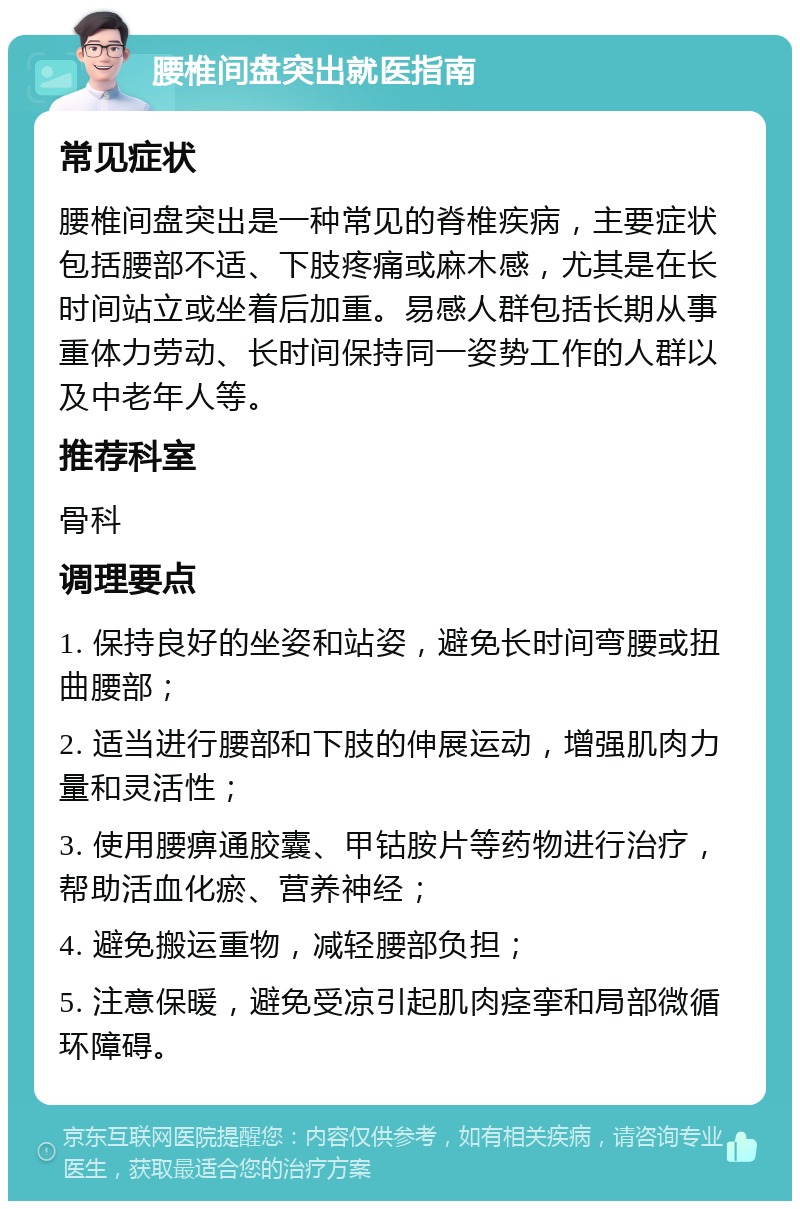 腰椎间盘突出就医指南 常见症状 腰椎间盘突出是一种常见的脊椎疾病，主要症状包括腰部不适、下肢疼痛或麻木感，尤其是在长时间站立或坐着后加重。易感人群包括长期从事重体力劳动、长时间保持同一姿势工作的人群以及中老年人等。 推荐科室 骨科 调理要点 1. 保持良好的坐姿和站姿，避免长时间弯腰或扭曲腰部； 2. 适当进行腰部和下肢的伸展运动，增强肌肉力量和灵活性； 3. 使用腰痹通胶囊、甲钴胺片等药物进行治疗，帮助活血化瘀、营养神经； 4. 避免搬运重物，减轻腰部负担； 5. 注意保暖，避免受凉引起肌肉痉挛和局部微循环障碍。