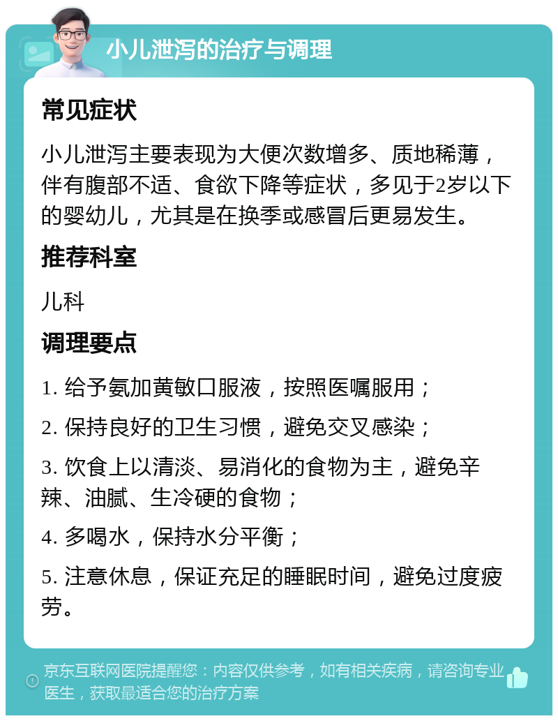 小儿泄泻的治疗与调理 常见症状 小儿泄泻主要表现为大便次数增多、质地稀薄，伴有腹部不适、食欲下降等症状，多见于2岁以下的婴幼儿，尤其是在换季或感冒后更易发生。 推荐科室 儿科 调理要点 1. 给予氨加黄敏口服液，按照医嘱服用； 2. 保持良好的卫生习惯，避免交叉感染； 3. 饮食上以清淡、易消化的食物为主，避免辛辣、油腻、生冷硬的食物； 4. 多喝水，保持水分平衡； 5. 注意休息，保证充足的睡眠时间，避免过度疲劳。