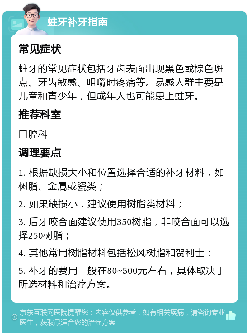 蛀牙补牙指南 常见症状 蛀牙的常见症状包括牙齿表面出现黑色或棕色斑点、牙齿敏感、咀嚼时疼痛等。易感人群主要是儿童和青少年，但成年人也可能患上蛀牙。 推荐科室 口腔科 调理要点 1. 根据缺损大小和位置选择合适的补牙材料，如树脂、金属或瓷类； 2. 如果缺损小，建议使用树脂类材料； 3. 后牙咬合面建议使用350树脂，非咬合面可以选择250树脂； 4. 其他常用树脂材料包括松风树脂和贺利士； 5. 补牙的费用一般在80~500元左右，具体取决于所选材料和治疗方案。