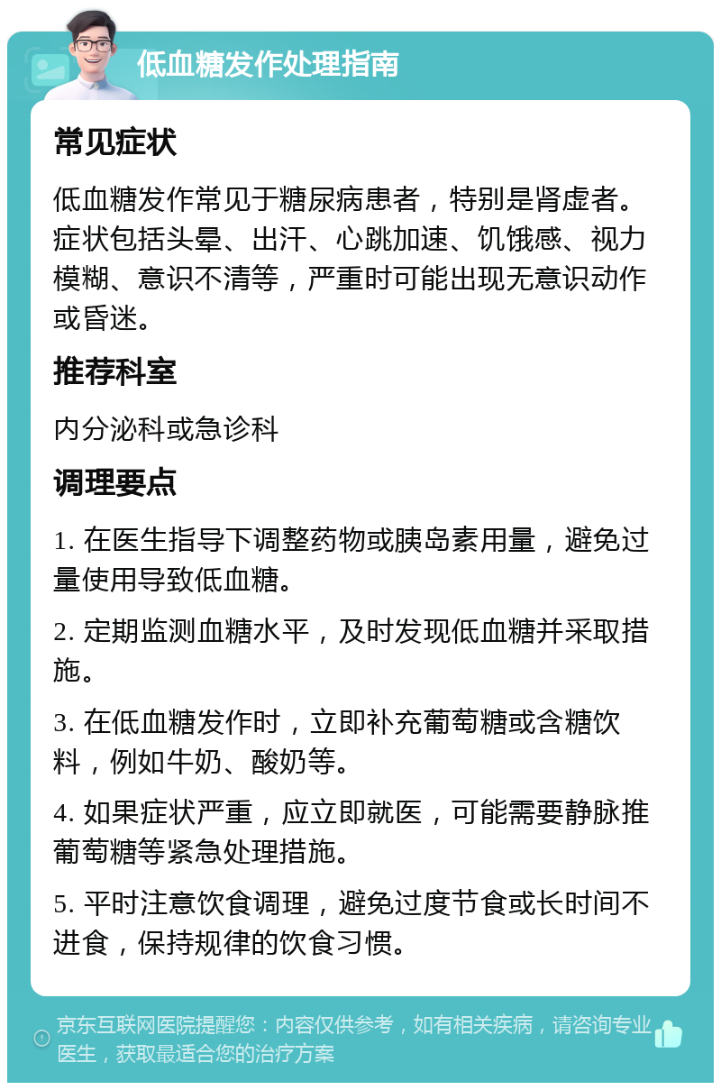 低血糖发作处理指南 常见症状 低血糖发作常见于糖尿病患者，特别是肾虚者。症状包括头晕、出汗、心跳加速、饥饿感、视力模糊、意识不清等，严重时可能出现无意识动作或昏迷。 推荐科室 内分泌科或急诊科 调理要点 1. 在医生指导下调整药物或胰岛素用量，避免过量使用导致低血糖。 2. 定期监测血糖水平，及时发现低血糖并采取措施。 3. 在低血糖发作时，立即补充葡萄糖或含糖饮料，例如牛奶、酸奶等。 4. 如果症状严重，应立即就医，可能需要静脉推葡萄糖等紧急处理措施。 5. 平时注意饮食调理，避免过度节食或长时间不进食，保持规律的饮食习惯。