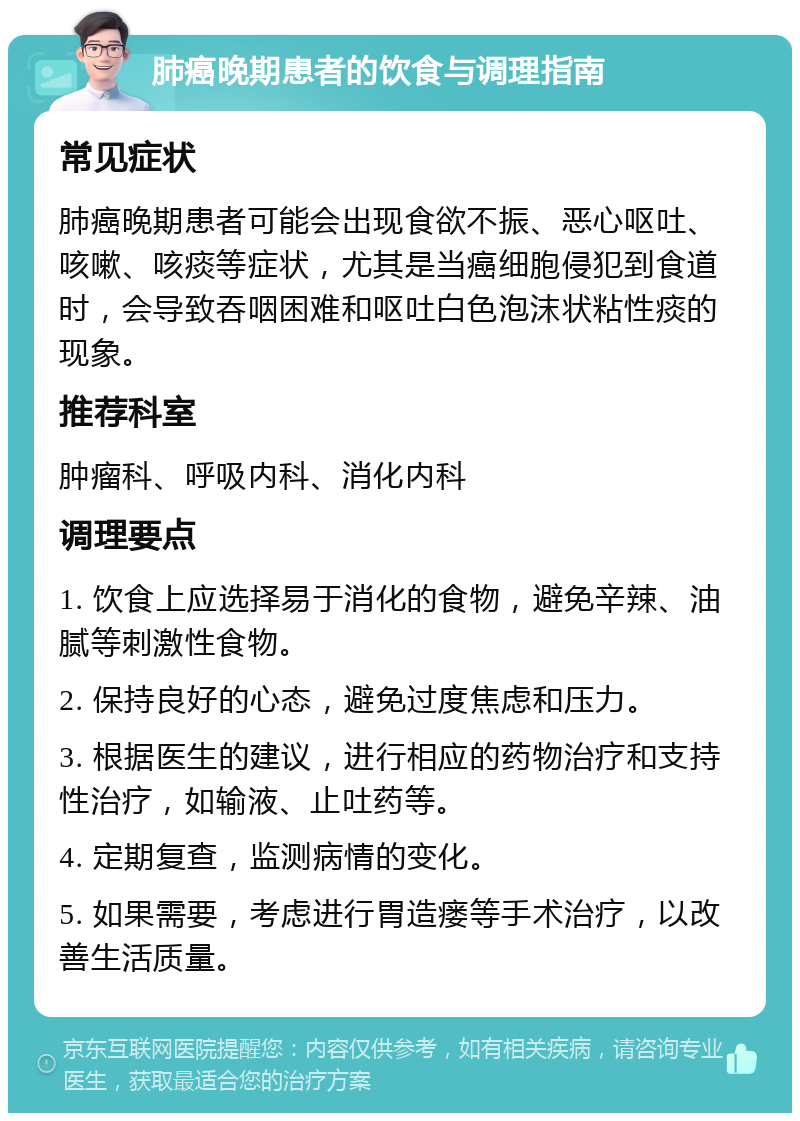 肺癌晚期患者的饮食与调理指南 常见症状 肺癌晚期患者可能会出现食欲不振、恶心呕吐、咳嗽、咳痰等症状，尤其是当癌细胞侵犯到食道时，会导致吞咽困难和呕吐白色泡沫状粘性痰的现象。 推荐科室 肿瘤科、呼吸内科、消化内科 调理要点 1. 饮食上应选择易于消化的食物，避免辛辣、油腻等刺激性食物。 2. 保持良好的心态，避免过度焦虑和压力。 3. 根据医生的建议，进行相应的药物治疗和支持性治疗，如输液、止吐药等。 4. 定期复查，监测病情的变化。 5. 如果需要，考虑进行胃造瘘等手术治疗，以改善生活质量。