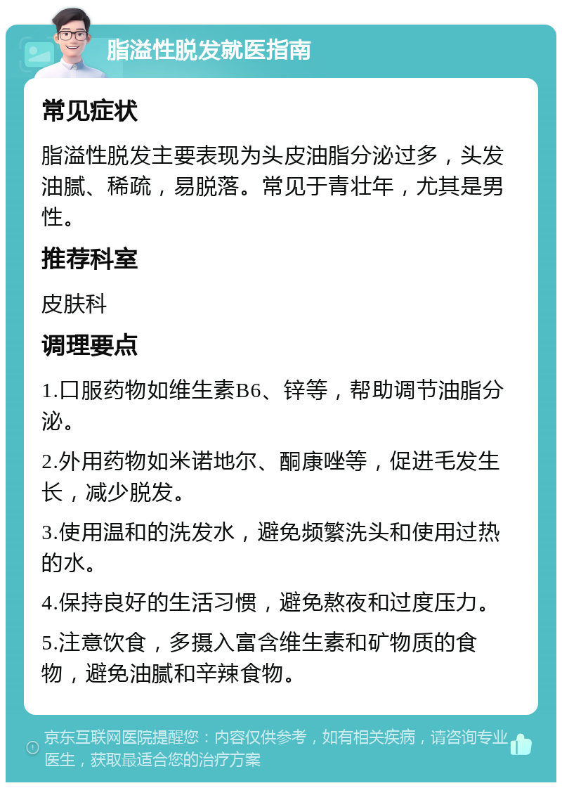 脂溢性脱发就医指南 常见症状 脂溢性脱发主要表现为头皮油脂分泌过多，头发油腻、稀疏，易脱落。常见于青壮年，尤其是男性。 推荐科室 皮肤科 调理要点 1.口服药物如维生素B6、锌等，帮助调节油脂分泌。 2.外用药物如米诺地尔、酮康唑等，促进毛发生长，减少脱发。 3.使用温和的洗发水，避免频繁洗头和使用过热的水。 4.保持良好的生活习惯，避免熬夜和过度压力。 5.注意饮食，多摄入富含维生素和矿物质的食物，避免油腻和辛辣食物。