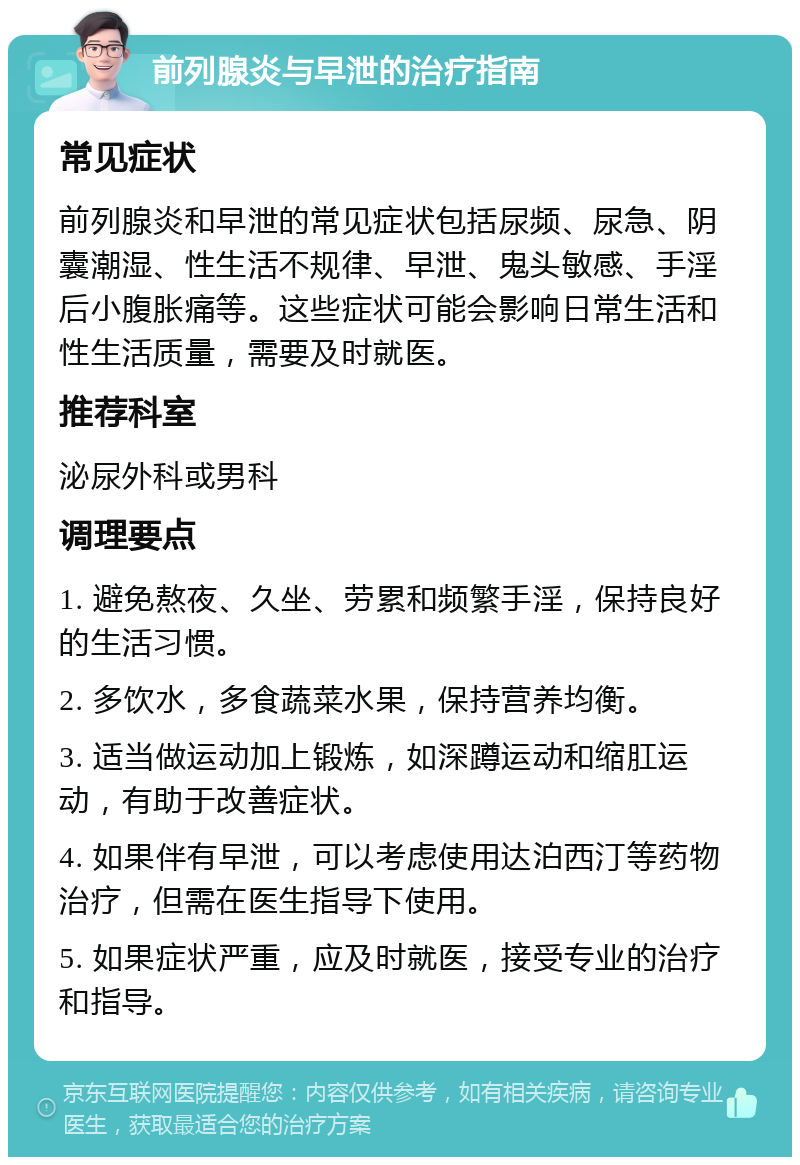 前列腺炎与早泄的治疗指南 常见症状 前列腺炎和早泄的常见症状包括尿频、尿急、阴囊潮湿、性生活不规律、早泄、鬼头敏感、手淫后小腹胀痛等。这些症状可能会影响日常生活和性生活质量，需要及时就医。 推荐科室 泌尿外科或男科 调理要点 1. 避免熬夜、久坐、劳累和频繁手淫，保持良好的生活习惯。 2. 多饮水，多食蔬菜水果，保持营养均衡。 3. 适当做运动加上锻炼，如深蹲运动和缩肛运动，有助于改善症状。 4. 如果伴有早泄，可以考虑使用达泊西汀等药物治疗，但需在医生指导下使用。 5. 如果症状严重，应及时就医，接受专业的治疗和指导。