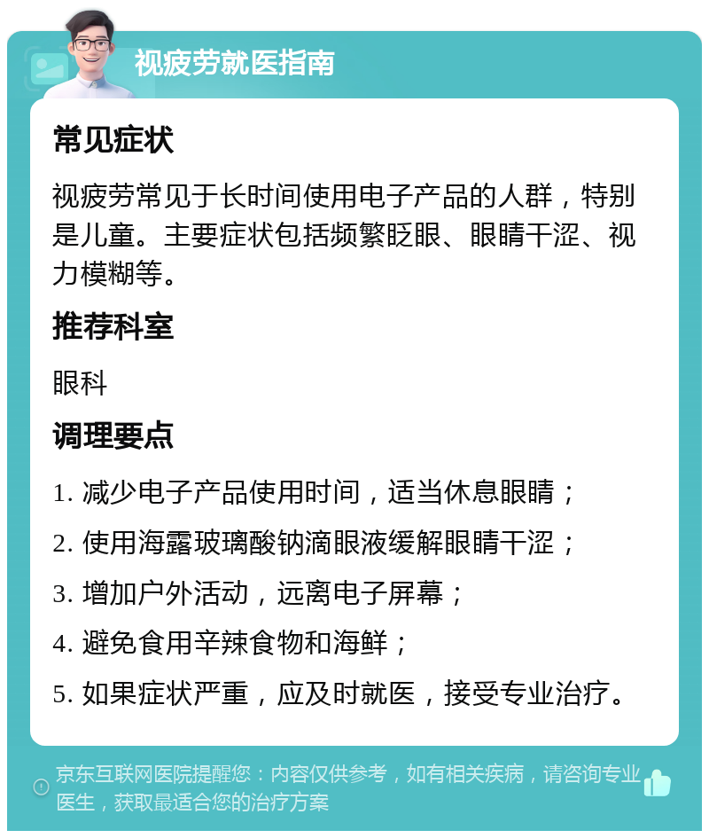 视疲劳就医指南 常见症状 视疲劳常见于长时间使用电子产品的人群，特别是儿童。主要症状包括频繁眨眼、眼睛干涩、视力模糊等。 推荐科室 眼科 调理要点 1. 减少电子产品使用时间，适当休息眼睛； 2. 使用海露玻璃酸钠滴眼液缓解眼睛干涩； 3. 增加户外活动，远离电子屏幕； 4. 避免食用辛辣食物和海鲜； 5. 如果症状严重，应及时就医，接受专业治疗。