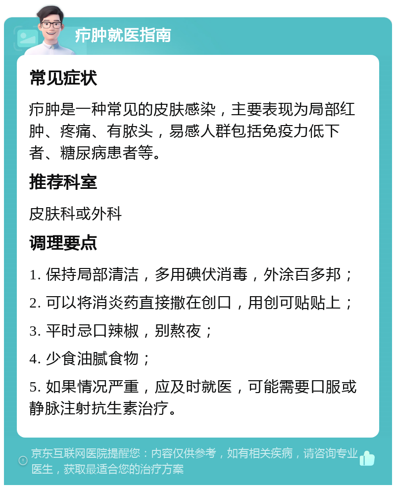 疖肿就医指南 常见症状 疖肿是一种常见的皮肤感染，主要表现为局部红肿、疼痛、有脓头，易感人群包括免疫力低下者、糖尿病患者等。 推荐科室 皮肤科或外科 调理要点 1. 保持局部清洁，多用碘伏消毒，外涂百多邦； 2. 可以将消炎药直接撒在创口，用创可贴贴上； 3. 平时忌口辣椒，别熬夜； 4. 少食油腻食物； 5. 如果情况严重，应及时就医，可能需要口服或静脉注射抗生素治疗。