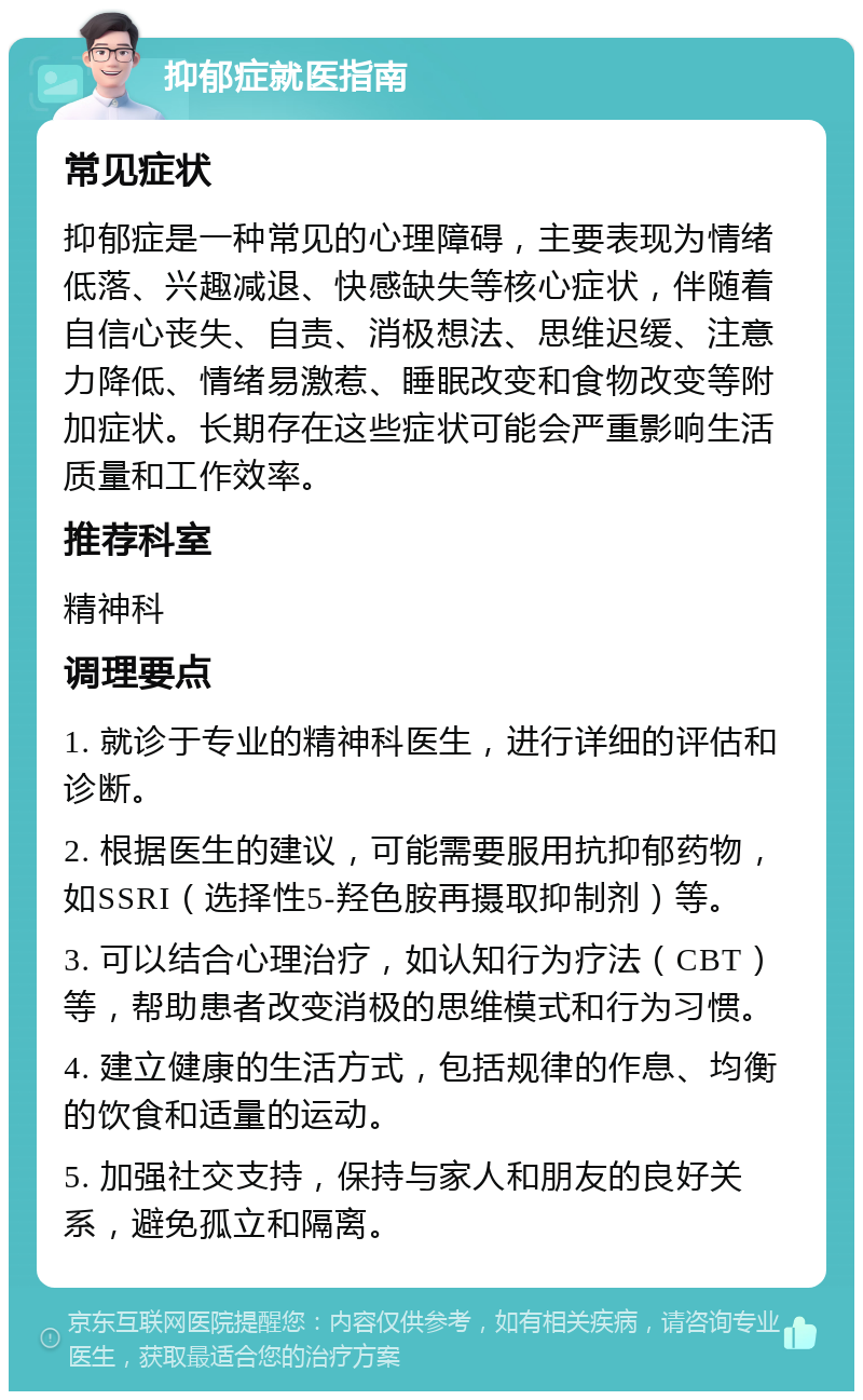 抑郁症就医指南 常见症状 抑郁症是一种常见的心理障碍，主要表现为情绪低落、兴趣减退、快感缺失等核心症状，伴随着自信心丧失、自责、消极想法、思维迟缓、注意力降低、情绪易激惹、睡眠改变和食物改变等附加症状。长期存在这些症状可能会严重影响生活质量和工作效率。 推荐科室 精神科 调理要点 1. 就诊于专业的精神科医生，进行详细的评估和诊断。 2. 根据医生的建议，可能需要服用抗抑郁药物，如SSRI（选择性5-羟色胺再摄取抑制剂）等。 3. 可以结合心理治疗，如认知行为疗法（CBT）等，帮助患者改变消极的思维模式和行为习惯。 4. 建立健康的生活方式，包括规律的作息、均衡的饮食和适量的运动。 5. 加强社交支持，保持与家人和朋友的良好关系，避免孤立和隔离。