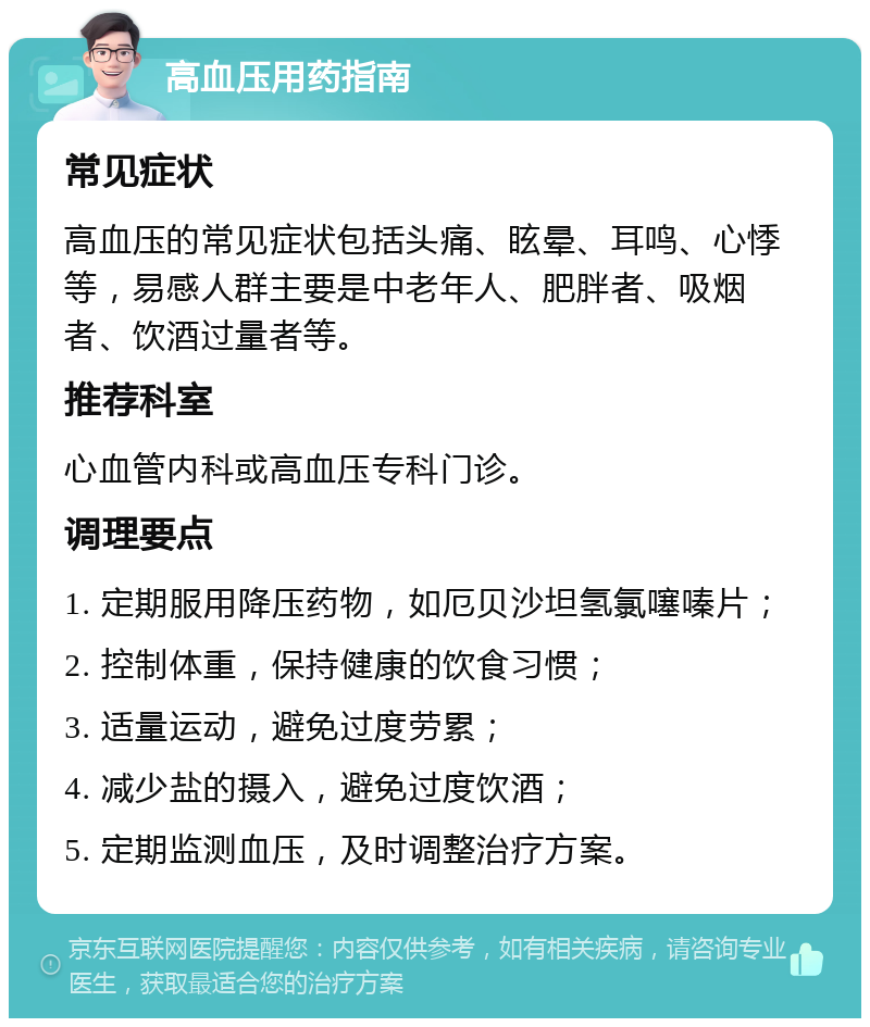 高血压用药指南 常见症状 高血压的常见症状包括头痛、眩晕、耳鸣、心悸等，易感人群主要是中老年人、肥胖者、吸烟者、饮酒过量者等。 推荐科室 心血管内科或高血压专科门诊。 调理要点 1. 定期服用降压药物，如厄贝沙坦氢氯噻嗪片； 2. 控制体重，保持健康的饮食习惯； 3. 适量运动，避免过度劳累； 4. 减少盐的摄入，避免过度饮酒； 5. 定期监测血压，及时调整治疗方案。