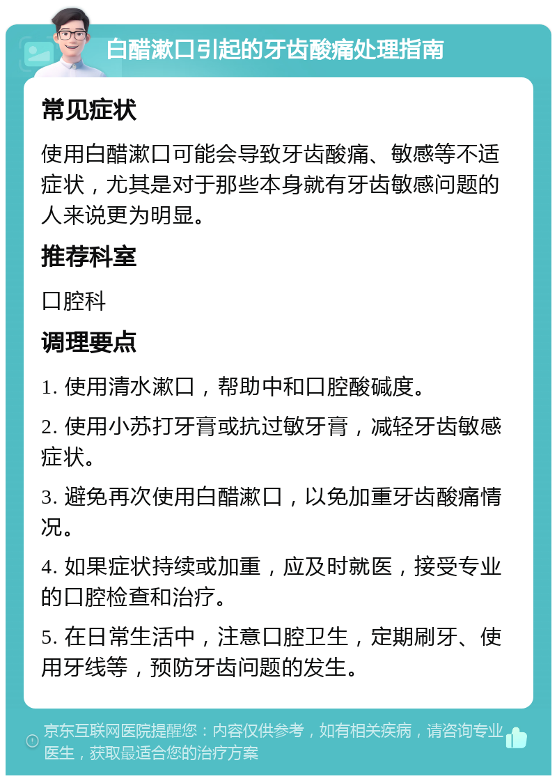 白醋漱口引起的牙齿酸痛处理指南 常见症状 使用白醋漱口可能会导致牙齿酸痛、敏感等不适症状，尤其是对于那些本身就有牙齿敏感问题的人来说更为明显。 推荐科室 口腔科 调理要点 1. 使用清水漱口，帮助中和口腔酸碱度。 2. 使用小苏打牙膏或抗过敏牙膏，减轻牙齿敏感症状。 3. 避免再次使用白醋漱口，以免加重牙齿酸痛情况。 4. 如果症状持续或加重，应及时就医，接受专业的口腔检查和治疗。 5. 在日常生活中，注意口腔卫生，定期刷牙、使用牙线等，预防牙齿问题的发生。