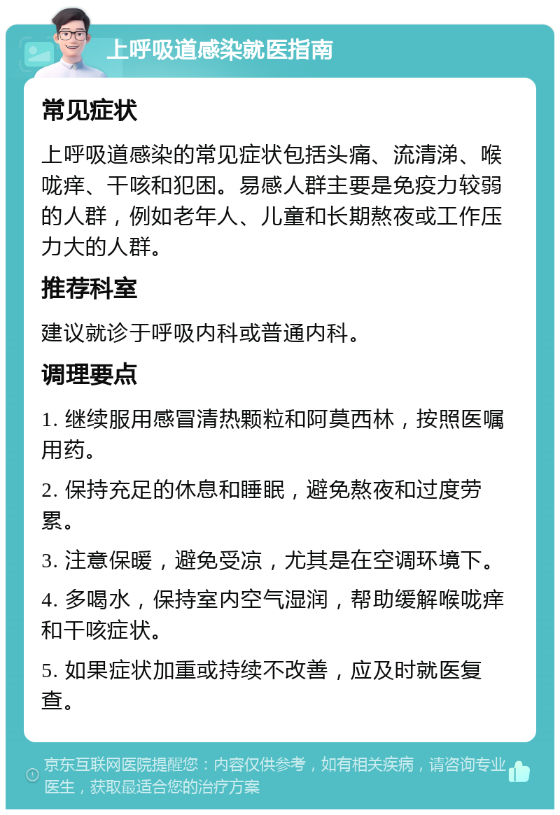 上呼吸道感染就医指南 常见症状 上呼吸道感染的常见症状包括头痛、流清涕、喉咙痒、干咳和犯困。易感人群主要是免疫力较弱的人群，例如老年人、儿童和长期熬夜或工作压力大的人群。 推荐科室 建议就诊于呼吸内科或普通内科。 调理要点 1. 继续服用感冒清热颗粒和阿莫西林，按照医嘱用药。 2. 保持充足的休息和睡眠，避免熬夜和过度劳累。 3. 注意保暖，避免受凉，尤其是在空调环境下。 4. 多喝水，保持室内空气湿润，帮助缓解喉咙痒和干咳症状。 5. 如果症状加重或持续不改善，应及时就医复查。