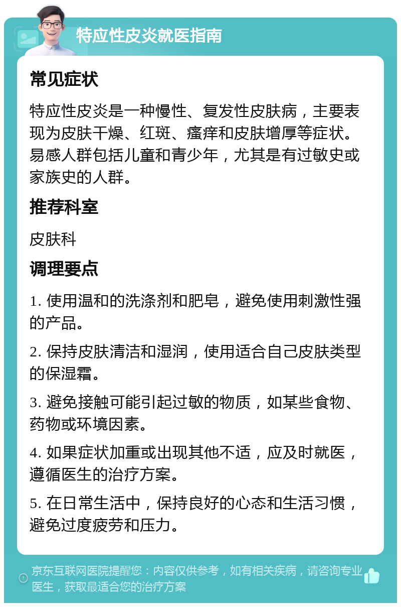 特应性皮炎就医指南 常见症状 特应性皮炎是一种慢性、复发性皮肤病，主要表现为皮肤干燥、红斑、瘙痒和皮肤增厚等症状。易感人群包括儿童和青少年，尤其是有过敏史或家族史的人群。 推荐科室 皮肤科 调理要点 1. 使用温和的洗涤剂和肥皂，避免使用刺激性强的产品。 2. 保持皮肤清洁和湿润，使用适合自己皮肤类型的保湿霜。 3. 避免接触可能引起过敏的物质，如某些食物、药物或环境因素。 4. 如果症状加重或出现其他不适，应及时就医，遵循医生的治疗方案。 5. 在日常生活中，保持良好的心态和生活习惯，避免过度疲劳和压力。