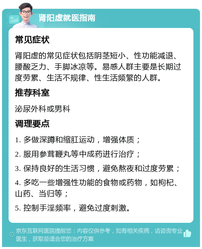 肾阳虚就医指南 常见症状 肾阳虚的常见症状包括阴茎短小、性功能减退、腰酸乏力、手脚冰凉等。易感人群主要是长期过度劳累、生活不规律、性生活频繁的人群。 推荐科室 泌尿外科或男科 调理要点 1. 多做深蹲和缩肛运动，增强体质； 2. 服用参茸鞭丸等中成药进行治疗； 3. 保持良好的生活习惯，避免熬夜和过度劳累； 4. 多吃一些增强性功能的食物或药物，如枸杞、山药、当归等； 5. 控制手淫频率，避免过度刺激。