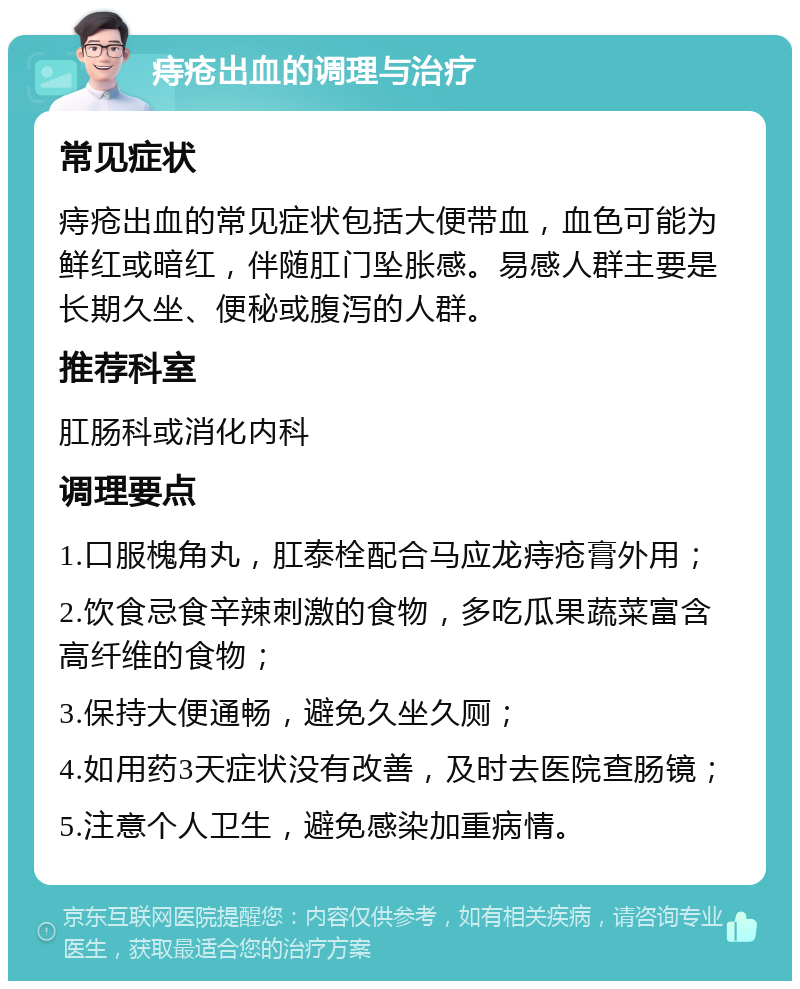 痔疮出血的调理与治疗 常见症状 痔疮出血的常见症状包括大便带血，血色可能为鲜红或暗红，伴随肛门坠胀感。易感人群主要是长期久坐、便秘或腹泻的人群。 推荐科室 肛肠科或消化内科 调理要点 1.口服槐角丸，肛泰栓配合马应龙痔疮膏外用； 2.饮食忌食辛辣刺激的食物，多吃瓜果蔬菜富含高纤维的食物； 3.保持大便通畅，避免久坐久厕； 4.如用药3天症状没有改善，及时去医院查肠镜； 5.注意个人卫生，避免感染加重病情。