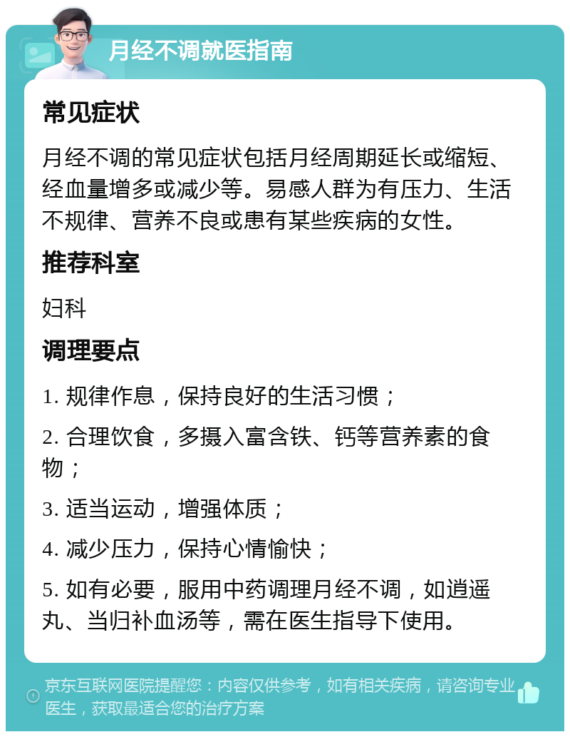 月经不调就医指南 常见症状 月经不调的常见症状包括月经周期延长或缩短、经血量增多或减少等。易感人群为有压力、生活不规律、营养不良或患有某些疾病的女性。 推荐科室 妇科 调理要点 1. 规律作息，保持良好的生活习惯； 2. 合理饮食，多摄入富含铁、钙等营养素的食物； 3. 适当运动，增强体质； 4. 减少压力，保持心情愉快； 5. 如有必要，服用中药调理月经不调，如逍遥丸、当归补血汤等，需在医生指导下使用。