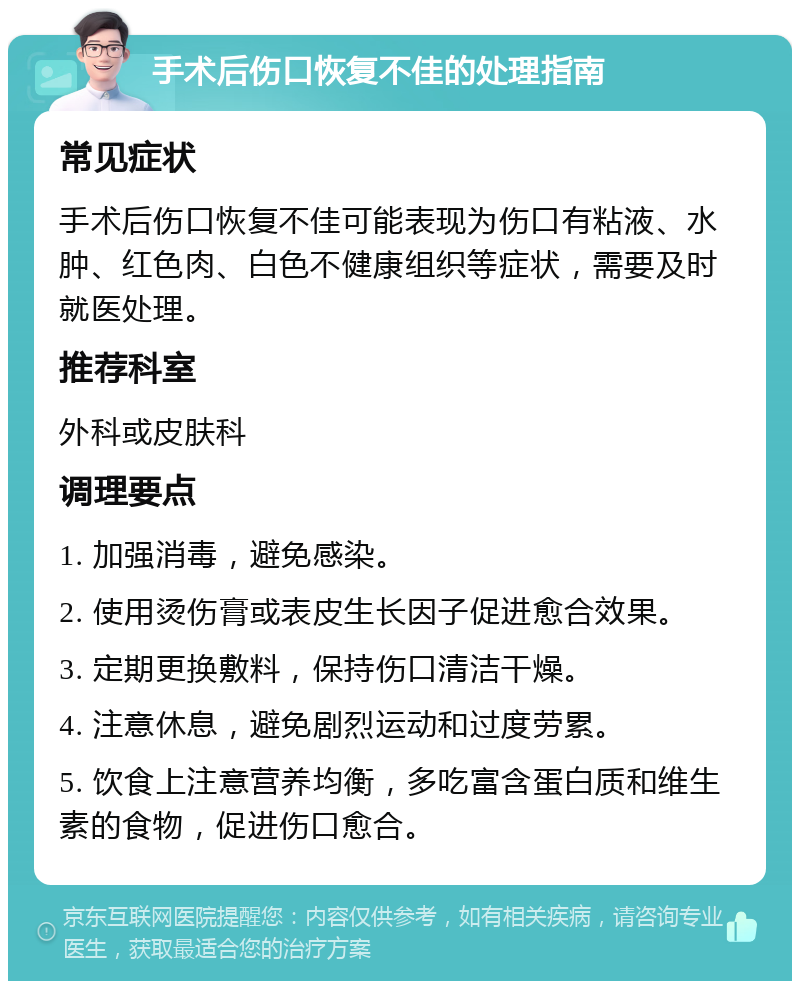 手术后伤口恢复不佳的处理指南 常见症状 手术后伤口恢复不佳可能表现为伤口有粘液、水肿、红色肉、白色不健康组织等症状，需要及时就医处理。 推荐科室 外科或皮肤科 调理要点 1. 加强消毒，避免感染。 2. 使用烫伤膏或表皮生长因子促进愈合效果。 3. 定期更换敷料，保持伤口清洁干燥。 4. 注意休息，避免剧烈运动和过度劳累。 5. 饮食上注意营养均衡，多吃富含蛋白质和维生素的食物，促进伤口愈合。