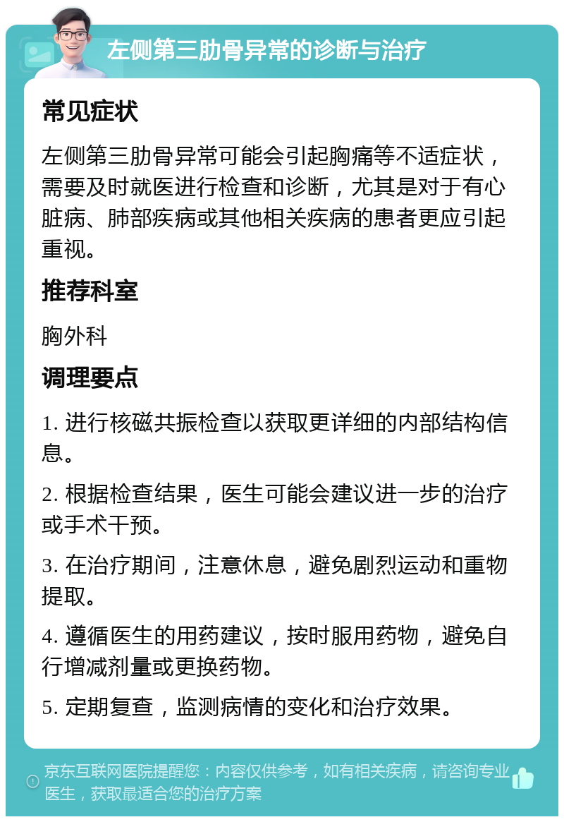 左侧第三肋骨异常的诊断与治疗 常见症状 左侧第三肋骨异常可能会引起胸痛等不适症状，需要及时就医进行检查和诊断，尤其是对于有心脏病、肺部疾病或其他相关疾病的患者更应引起重视。 推荐科室 胸外科 调理要点 1. 进行核磁共振检查以获取更详细的内部结构信息。 2. 根据检查结果，医生可能会建议进一步的治疗或手术干预。 3. 在治疗期间，注意休息，避免剧烈运动和重物提取。 4. 遵循医生的用药建议，按时服用药物，避免自行增减剂量或更换药物。 5. 定期复查，监测病情的变化和治疗效果。