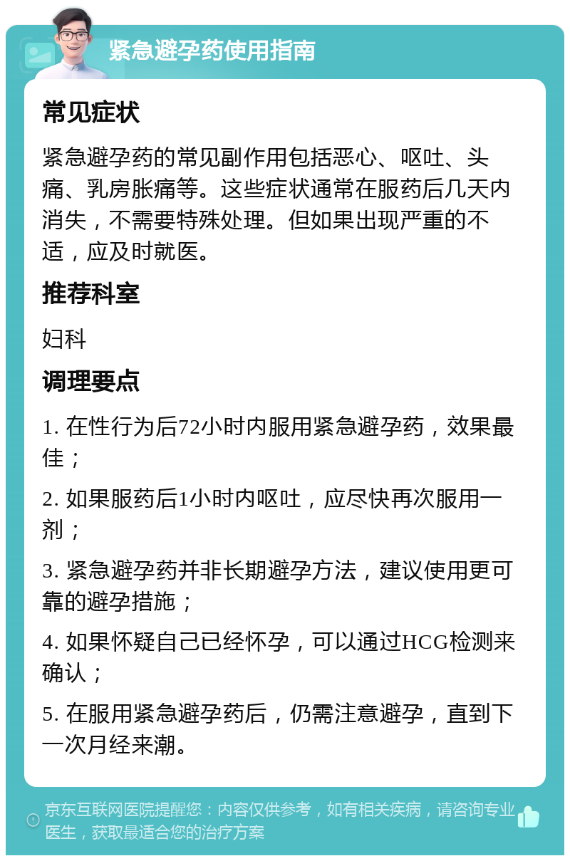 紧急避孕药使用指南 常见症状 紧急避孕药的常见副作用包括恶心、呕吐、头痛、乳房胀痛等。这些症状通常在服药后几天内消失，不需要特殊处理。但如果出现严重的不适，应及时就医。 推荐科室 妇科 调理要点 1. 在性行为后72小时内服用紧急避孕药，效果最佳； 2. 如果服药后1小时内呕吐，应尽快再次服用一剂； 3. 紧急避孕药并非长期避孕方法，建议使用更可靠的避孕措施； 4. 如果怀疑自己已经怀孕，可以通过HCG检测来确认； 5. 在服用紧急避孕药后，仍需注意避孕，直到下一次月经来潮。