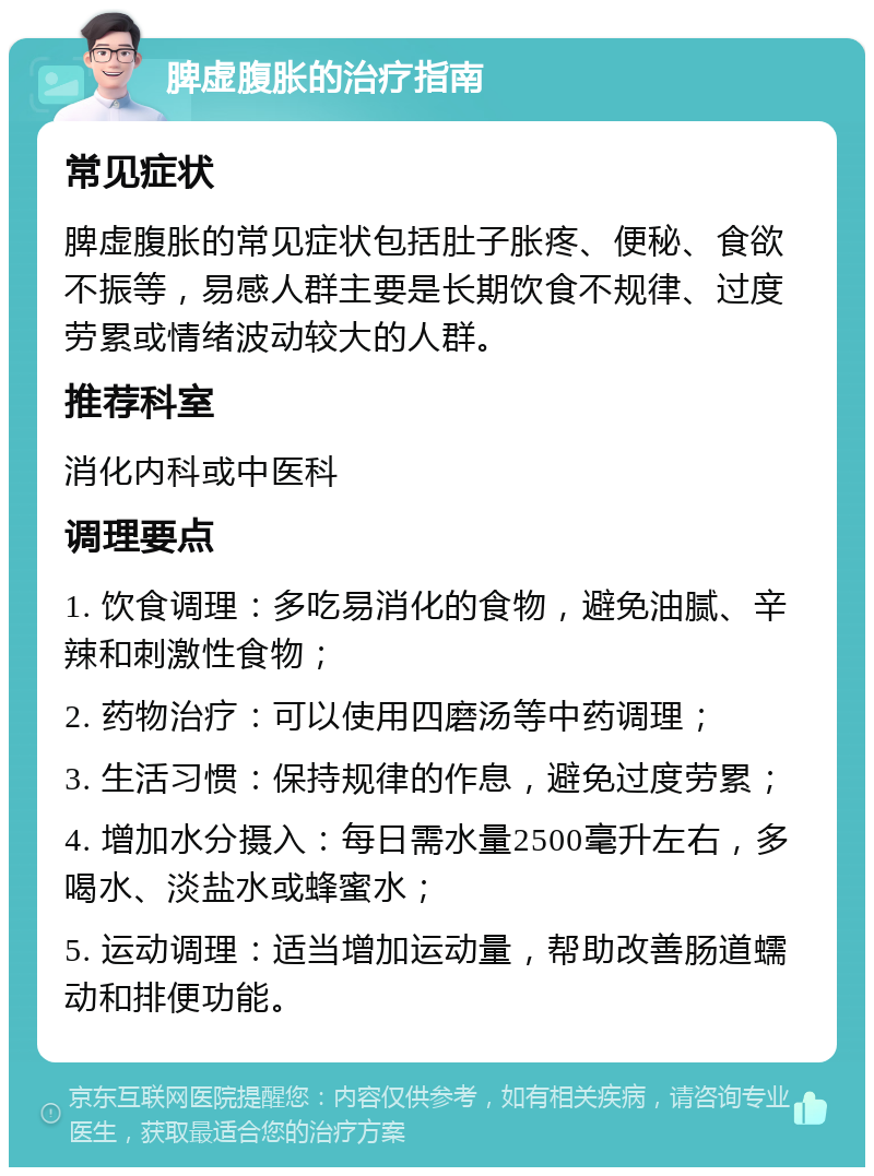 脾虚腹胀的治疗指南 常见症状 脾虚腹胀的常见症状包括肚子胀疼、便秘、食欲不振等，易感人群主要是长期饮食不规律、过度劳累或情绪波动较大的人群。 推荐科室 消化内科或中医科 调理要点 1. 饮食调理：多吃易消化的食物，避免油腻、辛辣和刺激性食物； 2. 药物治疗：可以使用四磨汤等中药调理； 3. 生活习惯：保持规律的作息，避免过度劳累； 4. 增加水分摄入：每日需水量2500毫升左右，多喝水、淡盐水或蜂蜜水； 5. 运动调理：适当增加运动量，帮助改善肠道蠕动和排便功能。