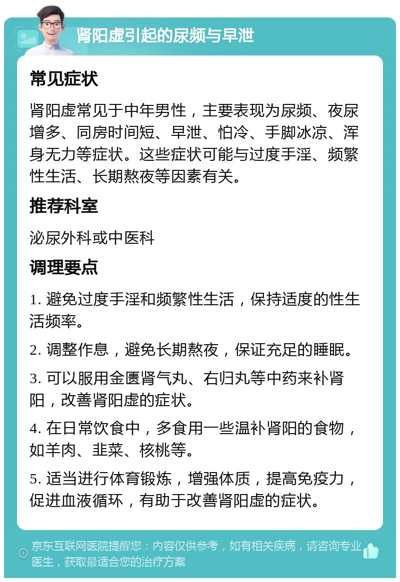 肾阳虚引起的尿频与早泄 常见症状 肾阳虚常见于中年男性，主要表现为尿频、夜尿增多、同房时间短、早泄、怕冷、手脚冰凉、浑身无力等症状。这些症状可能与过度手淫、频繁性生活、长期熬夜等因素有关。 推荐科室 泌尿外科或中医科 调理要点 1. 避免过度手淫和频繁性生活，保持适度的性生活频率。 2. 调整作息，避免长期熬夜，保证充足的睡眠。 3. 可以服用金匮肾气丸、右归丸等中药来补肾阳，改善肾阳虚的症状。 4. 在日常饮食中，多食用一些温补肾阳的食物，如羊肉、韭菜、核桃等。 5. 适当进行体育锻炼，增强体质，提高免疫力，促进血液循环，有助于改善肾阳虚的症状。