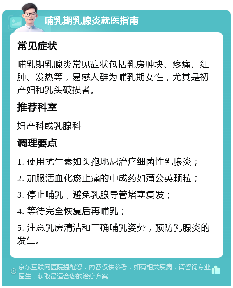 哺乳期乳腺炎就医指南 常见症状 哺乳期乳腺炎常见症状包括乳房肿块、疼痛、红肿、发热等，易感人群为哺乳期女性，尤其是初产妇和乳头破损者。 推荐科室 妇产科或乳腺科 调理要点 1. 使用抗生素如头孢地尼治疗细菌性乳腺炎； 2. 加服活血化瘀止痛的中成药如蒲公英颗粒； 3. 停止哺乳，避免乳腺导管堵塞复发； 4. 等待完全恢复后再哺乳； 5. 注意乳房清洁和正确哺乳姿势，预防乳腺炎的发生。