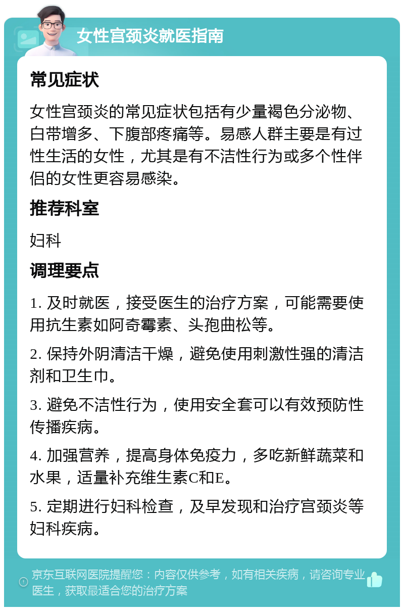 女性宫颈炎就医指南 常见症状 女性宫颈炎的常见症状包括有少量褐色分泌物、白带增多、下腹部疼痛等。易感人群主要是有过性生活的女性，尤其是有不洁性行为或多个性伴侣的女性更容易感染。 推荐科室 妇科 调理要点 1. 及时就医，接受医生的治疗方案，可能需要使用抗生素如阿奇霉素、头孢曲松等。 2. 保持外阴清洁干燥，避免使用刺激性强的清洁剂和卫生巾。 3. 避免不洁性行为，使用安全套可以有效预防性传播疾病。 4. 加强营养，提高身体免疫力，多吃新鲜蔬菜和水果，适量补充维生素C和E。 5. 定期进行妇科检查，及早发现和治疗宫颈炎等妇科疾病。