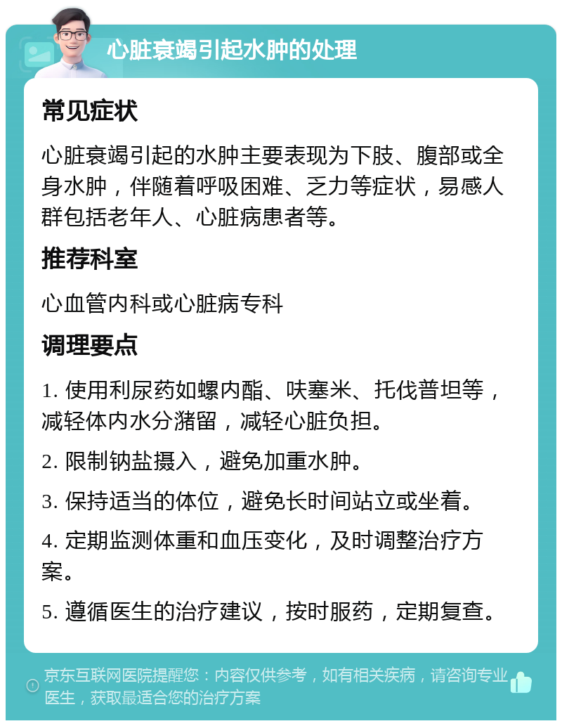 心脏衰竭引起水肿的处理 常见症状 心脏衰竭引起的水肿主要表现为下肢、腹部或全身水肿，伴随着呼吸困难、乏力等症状，易感人群包括老年人、心脏病患者等。 推荐科室 心血管内科或心脏病专科 调理要点 1. 使用利尿药如螺内酯、呋塞米、托伐普坦等，减轻体内水分潴留，减轻心脏负担。 2. 限制钠盐摄入，避免加重水肿。 3. 保持适当的体位，避免长时间站立或坐着。 4. 定期监测体重和血压变化，及时调整治疗方案。 5. 遵循医生的治疗建议，按时服药，定期复查。