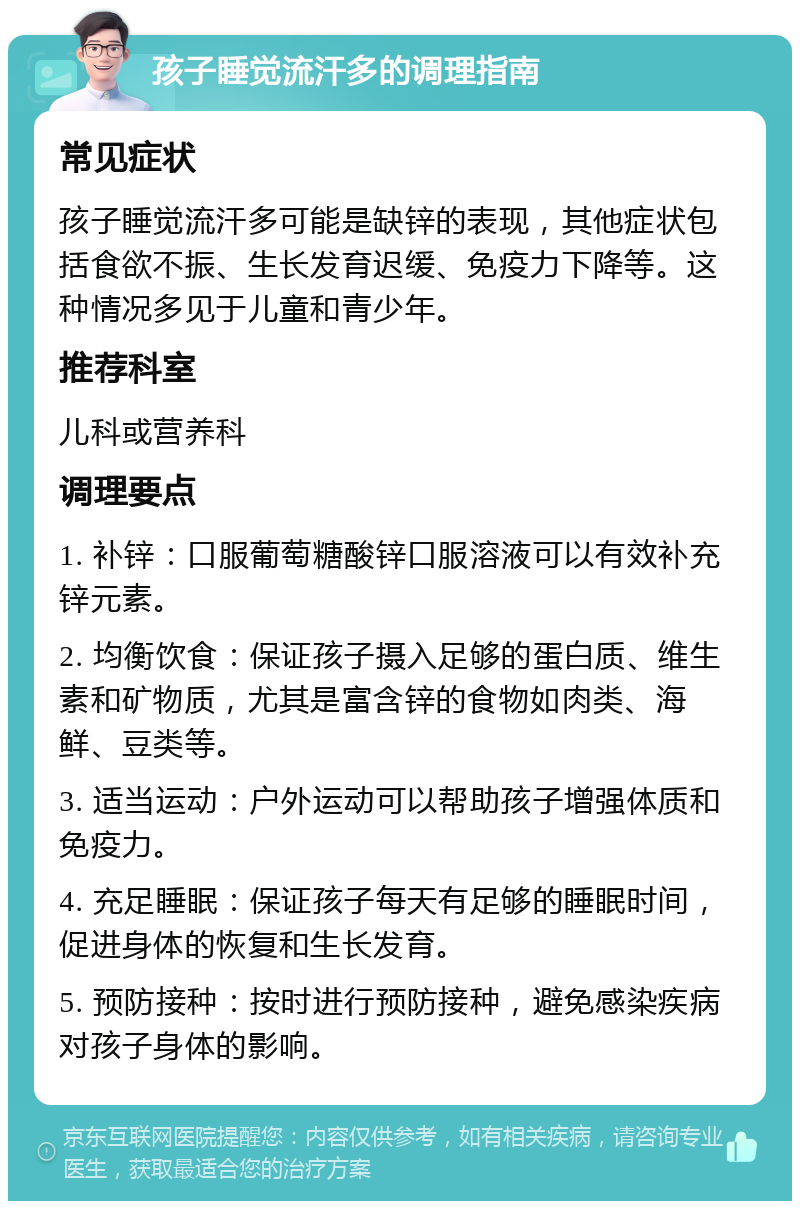 孩子睡觉流汗多的调理指南 常见症状 孩子睡觉流汗多可能是缺锌的表现，其他症状包括食欲不振、生长发育迟缓、免疫力下降等。这种情况多见于儿童和青少年。 推荐科室 儿科或营养科 调理要点 1. 补锌：口服葡萄糖酸锌口服溶液可以有效补充锌元素。 2. 均衡饮食：保证孩子摄入足够的蛋白质、维生素和矿物质，尤其是富含锌的食物如肉类、海鲜、豆类等。 3. 适当运动：户外运动可以帮助孩子增强体质和免疫力。 4. 充足睡眠：保证孩子每天有足够的睡眠时间，促进身体的恢复和生长发育。 5. 预防接种：按时进行预防接种，避免感染疾病对孩子身体的影响。