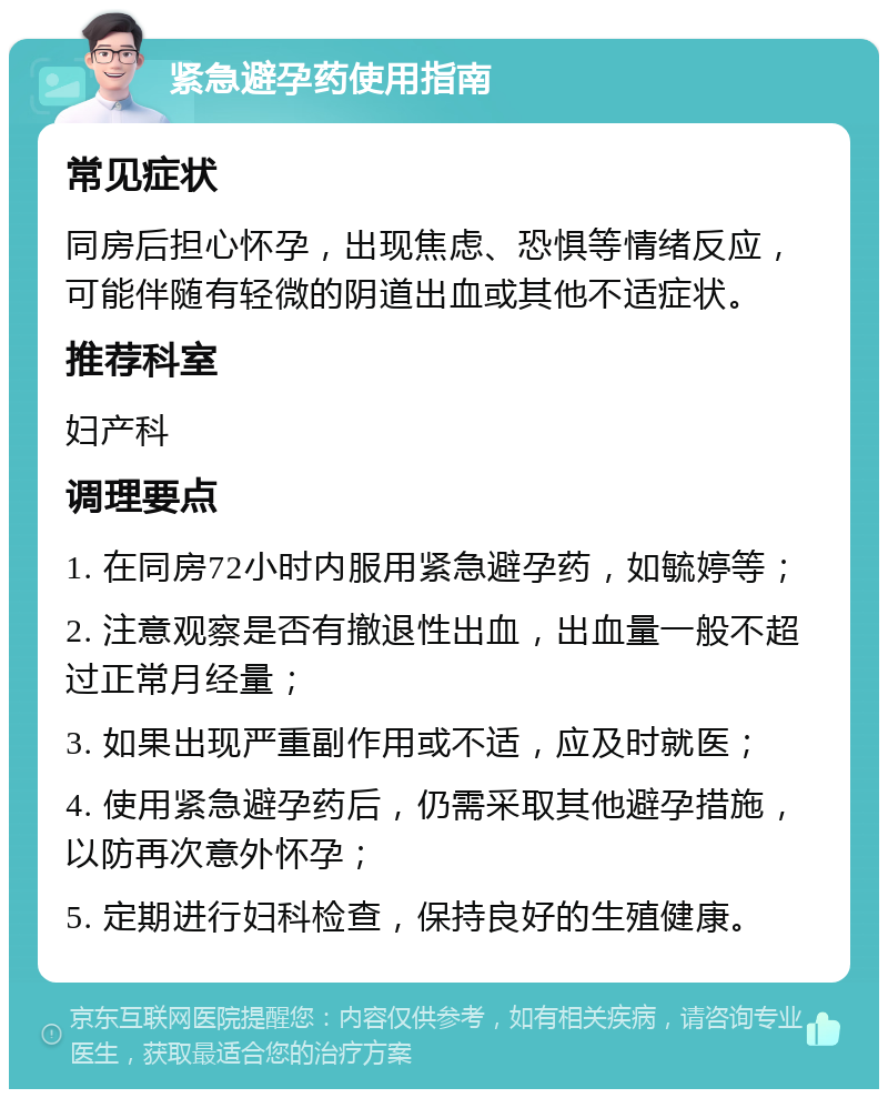 紧急避孕药使用指南 常见症状 同房后担心怀孕，出现焦虑、恐惧等情绪反应，可能伴随有轻微的阴道出血或其他不适症状。 推荐科室 妇产科 调理要点 1. 在同房72小时内服用紧急避孕药，如毓婷等； 2. 注意观察是否有撤退性出血，出血量一般不超过正常月经量； 3. 如果出现严重副作用或不适，应及时就医； 4. 使用紧急避孕药后，仍需采取其他避孕措施，以防再次意外怀孕； 5. 定期进行妇科检查，保持良好的生殖健康。