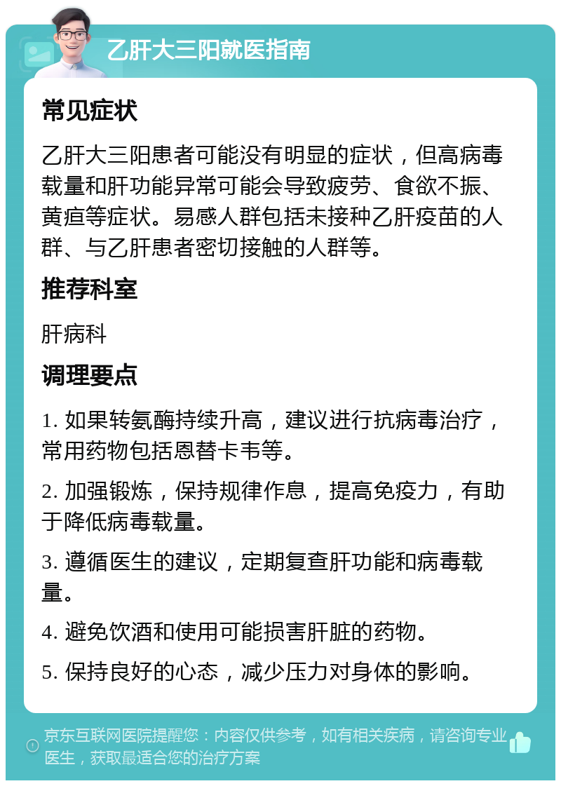 乙肝大三阳就医指南 常见症状 乙肝大三阳患者可能没有明显的症状，但高病毒载量和肝功能异常可能会导致疲劳、食欲不振、黄疸等症状。易感人群包括未接种乙肝疫苗的人群、与乙肝患者密切接触的人群等。 推荐科室 肝病科 调理要点 1. 如果转氨酶持续升高，建议进行抗病毒治疗，常用药物包括恩替卡韦等。 2. 加强锻炼，保持规律作息，提高免疫力，有助于降低病毒载量。 3. 遵循医生的建议，定期复查肝功能和病毒载量。 4. 避免饮酒和使用可能损害肝脏的药物。 5. 保持良好的心态，减少压力对身体的影响。