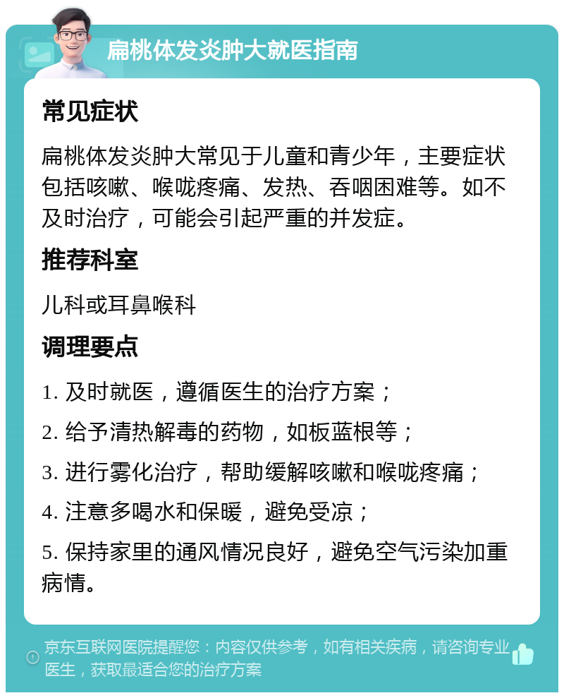 扁桃体发炎肿大就医指南 常见症状 扁桃体发炎肿大常见于儿童和青少年，主要症状包括咳嗽、喉咙疼痛、发热、吞咽困难等。如不及时治疗，可能会引起严重的并发症。 推荐科室 儿科或耳鼻喉科 调理要点 1. 及时就医，遵循医生的治疗方案； 2. 给予清热解毒的药物，如板蓝根等； 3. 进行雾化治疗，帮助缓解咳嗽和喉咙疼痛； 4. 注意多喝水和保暖，避免受凉； 5. 保持家里的通风情况良好，避免空气污染加重病情。