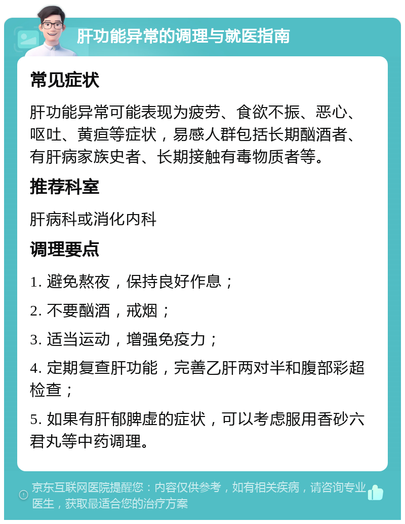 肝功能异常的调理与就医指南 常见症状 肝功能异常可能表现为疲劳、食欲不振、恶心、呕吐、黄疸等症状，易感人群包括长期酗酒者、有肝病家族史者、长期接触有毒物质者等。 推荐科室 肝病科或消化内科 调理要点 1. 避免熬夜，保持良好作息； 2. 不要酗酒，戒烟； 3. 适当运动，增强免疫力； 4. 定期复查肝功能，完善乙肝两对半和腹部彩超检查； 5. 如果有肝郁脾虚的症状，可以考虑服用香砂六君丸等中药调理。