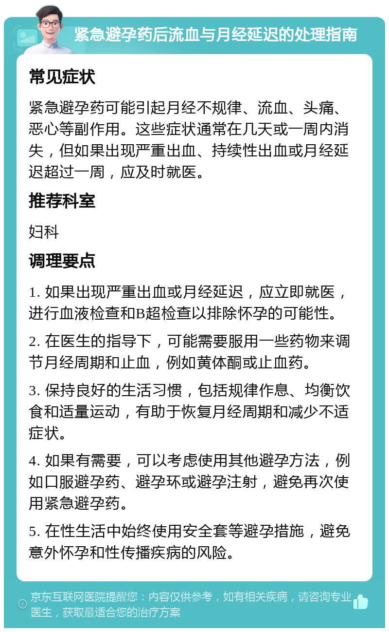 紧急避孕药后流血与月经延迟的处理指南 常见症状 紧急避孕药可能引起月经不规律、流血、头痛、恶心等副作用。这些症状通常在几天或一周内消失，但如果出现严重出血、持续性出血或月经延迟超过一周，应及时就医。 推荐科室 妇科 调理要点 1. 如果出现严重出血或月经延迟，应立即就医，进行血液检查和B超检查以排除怀孕的可能性。 2. 在医生的指导下，可能需要服用一些药物来调节月经周期和止血，例如黄体酮或止血药。 3. 保持良好的生活习惯，包括规律作息、均衡饮食和适量运动，有助于恢复月经周期和减少不适症状。 4. 如果有需要，可以考虑使用其他避孕方法，例如口服避孕药、避孕环或避孕注射，避免再次使用紧急避孕药。 5. 在性生活中始终使用安全套等避孕措施，避免意外怀孕和性传播疾病的风险。