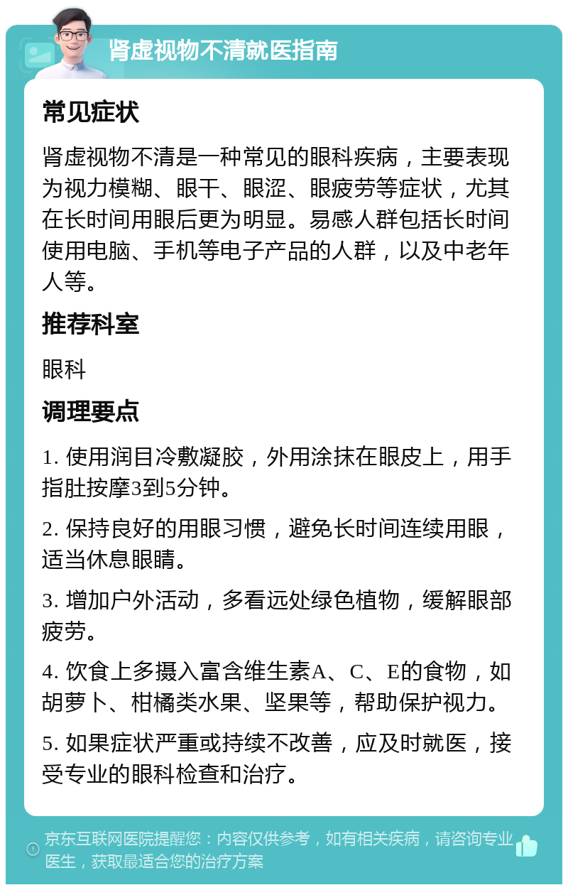 肾虚视物不清就医指南 常见症状 肾虚视物不清是一种常见的眼科疾病，主要表现为视力模糊、眼干、眼涩、眼疲劳等症状，尤其在长时间用眼后更为明显。易感人群包括长时间使用电脑、手机等电子产品的人群，以及中老年人等。 推荐科室 眼科 调理要点 1. 使用润目冷敷凝胶，外用涂抹在眼皮上，用手指肚按摩3到5分钟。 2. 保持良好的用眼习惯，避免长时间连续用眼，适当休息眼睛。 3. 增加户外活动，多看远处绿色植物，缓解眼部疲劳。 4. 饮食上多摄入富含维生素A、C、E的食物，如胡萝卜、柑橘类水果、坚果等，帮助保护视力。 5. 如果症状严重或持续不改善，应及时就医，接受专业的眼科检查和治疗。