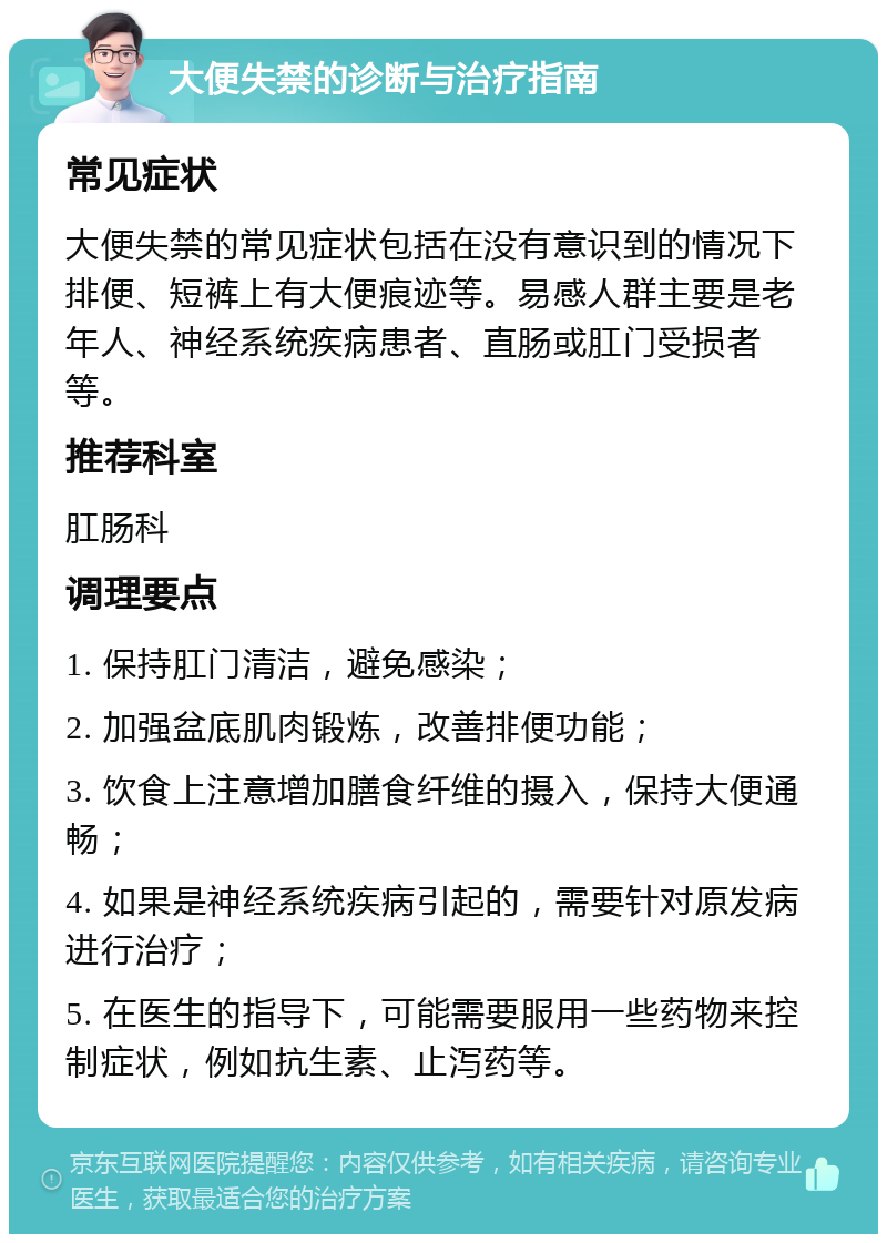 大便失禁的诊断与治疗指南 常见症状 大便失禁的常见症状包括在没有意识到的情况下排便、短裤上有大便痕迹等。易感人群主要是老年人、神经系统疾病患者、直肠或肛门受损者等。 推荐科室 肛肠科 调理要点 1. 保持肛门清洁，避免感染； 2. 加强盆底肌肉锻炼，改善排便功能； 3. 饮食上注意增加膳食纤维的摄入，保持大便通畅； 4. 如果是神经系统疾病引起的，需要针对原发病进行治疗； 5. 在医生的指导下，可能需要服用一些药物来控制症状，例如抗生素、止泻药等。