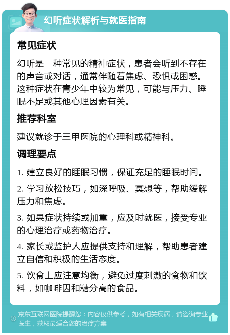 幻听症状解析与就医指南 常见症状 幻听是一种常见的精神症状，患者会听到不存在的声音或对话，通常伴随着焦虑、恐惧或困惑。这种症状在青少年中较为常见，可能与压力、睡眠不足或其他心理因素有关。 推荐科室 建议就诊于三甲医院的心理科或精神科。 调理要点 1. 建立良好的睡眠习惯，保证充足的睡眠时间。 2. 学习放松技巧，如深呼吸、冥想等，帮助缓解压力和焦虑。 3. 如果症状持续或加重，应及时就医，接受专业的心理治疗或药物治疗。 4. 家长或监护人应提供支持和理解，帮助患者建立自信和积极的生活态度。 5. 饮食上应注意均衡，避免过度刺激的食物和饮料，如咖啡因和糖分高的食品。