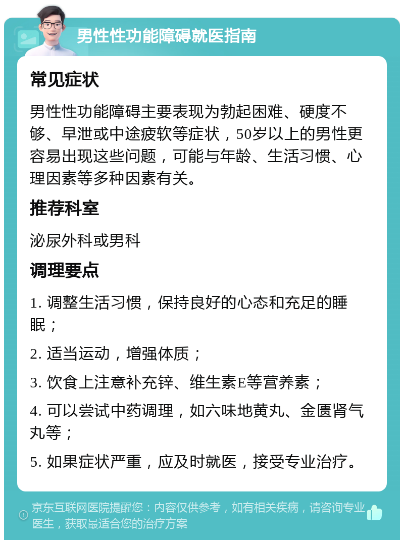 男性性功能障碍就医指南 常见症状 男性性功能障碍主要表现为勃起困难、硬度不够、早泄或中途疲软等症状，50岁以上的男性更容易出现这些问题，可能与年龄、生活习惯、心理因素等多种因素有关。 推荐科室 泌尿外科或男科 调理要点 1. 调整生活习惯，保持良好的心态和充足的睡眠； 2. 适当运动，增强体质； 3. 饮食上注意补充锌、维生素E等营养素； 4. 可以尝试中药调理，如六味地黄丸、金匮肾气丸等； 5. 如果症状严重，应及时就医，接受专业治疗。