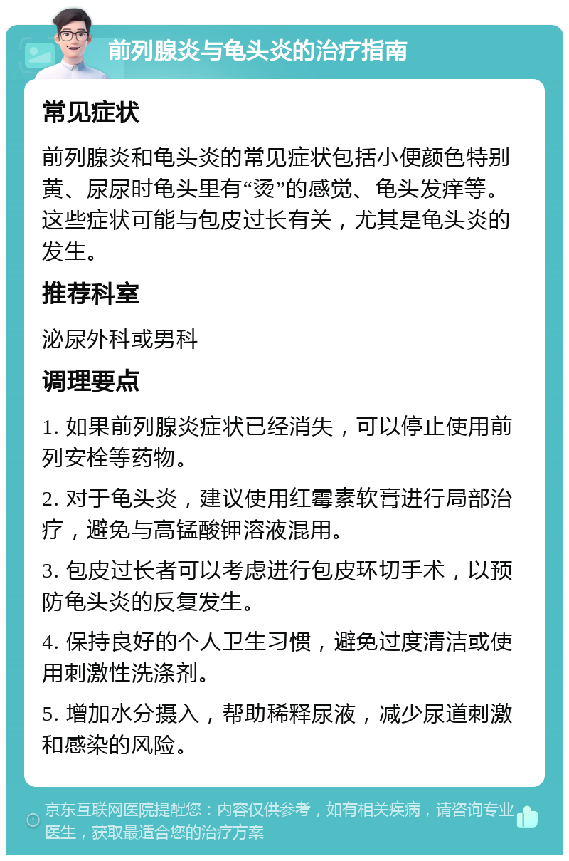 前列腺炎与龟头炎的治疗指南 常见症状 前列腺炎和龟头炎的常见症状包括小便颜色特别黄、尿尿时龟头里有“烫”的感觉、龟头发痒等。这些症状可能与包皮过长有关，尤其是龟头炎的发生。 推荐科室 泌尿外科或男科 调理要点 1. 如果前列腺炎症状已经消失，可以停止使用前列安栓等药物。 2. 对于龟头炎，建议使用红霉素软膏进行局部治疗，避免与高锰酸钾溶液混用。 3. 包皮过长者可以考虑进行包皮环切手术，以预防龟头炎的反复发生。 4. 保持良好的个人卫生习惯，避免过度清洁或使用刺激性洗涤剂。 5. 增加水分摄入，帮助稀释尿液，减少尿道刺激和感染的风险。