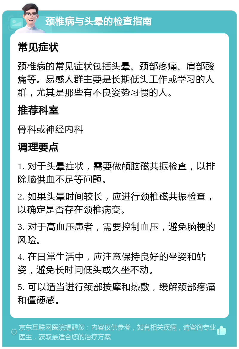 颈椎病与头晕的检查指南 常见症状 颈椎病的常见症状包括头晕、颈部疼痛、肩部酸痛等。易感人群主要是长期低头工作或学习的人群，尤其是那些有不良姿势习惯的人。 推荐科室 骨科或神经内科 调理要点 1. 对于头晕症状，需要做颅脑磁共振检查，以排除脑供血不足等问题。 2. 如果头晕时间较长，应进行颈椎磁共振检查，以确定是否存在颈椎病变。 3. 对于高血压患者，需要控制血压，避免脑梗的风险。 4. 在日常生活中，应注意保持良好的坐姿和站姿，避免长时间低头或久坐不动。 5. 可以适当进行颈部按摩和热敷，缓解颈部疼痛和僵硬感。